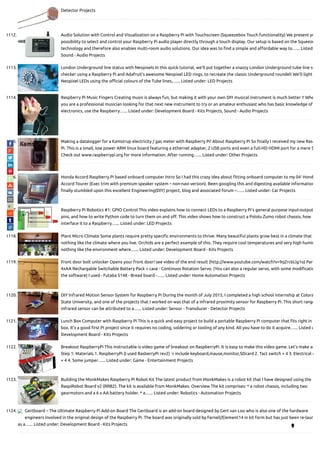 Detector Projects
1112. Audio Solution with Control and Visualization on a Raspberry Pi with Touchscreen (Squeezebox Touch functionality) We present yo
possibility to select and control your Raspberry Pi audio player directly through a touch display. Our setup is based on the Squeeze
technology and therefore also enables multi-room audio solutions. Our idea was to nd a simple and a ordable way to…... Listed
Sound - Audio Projects
1113. London Underground line status with Neopixels In this quick tutorial, we’ll put together a snazzy London Underground tube line st
checker using a Raspberry Pi and Adafruit’s awesome Neopixel LED rings, to recreate the classic Underground roundel! We’ll light
Neopixel LEDs using the o cial colours of the Tube lines,…... Listed under: LED Projects
1114. Raspberry Pi Music Fingers Creating music is always fun, but making it with your own DIY musical instrument is much better !! Whe
you are a professional musician looking for that next new instrument to try or an amateur enthusiast who has basic knowledge of
electronics, use the Raspberry…... Listed under: Development Board - Kits Projects, Sound - Audio Projects
1115. Making a datalogger for a Kamstrup electricity / gas meter with Raspberry Pi! About Raspberry Pi So nally I received my new Ras
Pi. This is a small, low power ARM linux board featuring a ethernet adapter, 2 USB ports and even a full-HD HDMI port for a mere $
Check out www.raspberrypi.org for more information. After running…... Listed under: Other Projects
1116. Honda Accord Raspberry Pi based onboard computer Intro So I had this crazy idea about tting onboard computer to my 04′ Hond
Accord Tourer (Exec trim with premium speaker system – non-navi version). Been googling this and digesting available information
nally stumbled upon this excellent Engineering(DIY) project, blog and associated forum –…... Listed under: Car Projects
1117. Raspberry Pi Robotics #1: GPIO Control This video explains how to connect LEDs to a Raspberry Pi's general purpose input-output
pins, and how to write Python code to turn them on and o . This video shows how to construct a Pololu Zumo robot chassis, how
interface it to a Raspberry…... Listed under: LED Projects
1118. Plant Micro Climate Some plants require pretty speci c environments to thrive. Many beautiful plants grow best in a climate that i
nothing like the climate where you live. Orchids are a perfect example of this. They require cool temperatures and very high humid
nothing like the environment where…... Listed under: Development Board - Kits Projects
1119. Front door bolt unlocker Opens your front door! see video of the end result (http://www.youtube.com/watch?v=9qZrc6Llg1o) Par
4xAA Rechargable Switchable Battery Pack + case - Continuos Rotation Servo. (You can also a regular servo, with some modi catio
the software) I used - Futaba S148 - Bread board -…... Listed under: Home Automation Projects
1120. DIY Infrared Motion Sensor System for Raspberry Pi During the month of July 2015, I completed a high school internship at Colora
State University, and one of the projects that I worked on was that of a infrared proximity sensor for Raspberry Pi. This short range
infrared sensor can be attributed to a…... Listed under: Sensor - Transducer - Detector Projects
1121. Lunch Box Computer with Raspberry Pi This is a quick and easy project to build a portable Raspberry Pi computer that ts right in
box. It's a good rst Pi project since it requires no coding, soldering or tooling of any kind. All you have to do it acquire…... Listed u
Development Board - Kits Projects
1122. Breakout RaspberryPi This instructable is video game of breakout on RaspberryPi. It is easy to make this video game. Let's make an
Step 1: Materials 1. RaspberryPi (I used RasberryPi rev2) ※include keyboard,mause,monitor,SDcard 2. Tact switch × 4 3. Electrical r
× 4 4. Some jumper…... Listed under: Game - Entertainment Projects
1123. Building the MonkMakes Raspberry Pi Robot Kit The latest product from MonkMakes is a robot kit that I have designed using the
RaspiRobot Board v2 (RRB2). The kit is available from MonkMakes. Overview The kit comprises: * a robot chassis, including two
gearmotors and a 6 x AA battery holder. * a…... Listed under: Robotics - Automation Projects
1124. Gertboard – The Ultimate Raspberry Pi Add-on Board The Gertboard is an add-on board designed by Gert van Loo who is also one of the hardware
engineers involved in the original design of the Raspberry Pi. The board was originally sold by Farnell/Element14 in kit form but has just been re-laun
as a…... Listed under: Development Board - Kits Projects

 