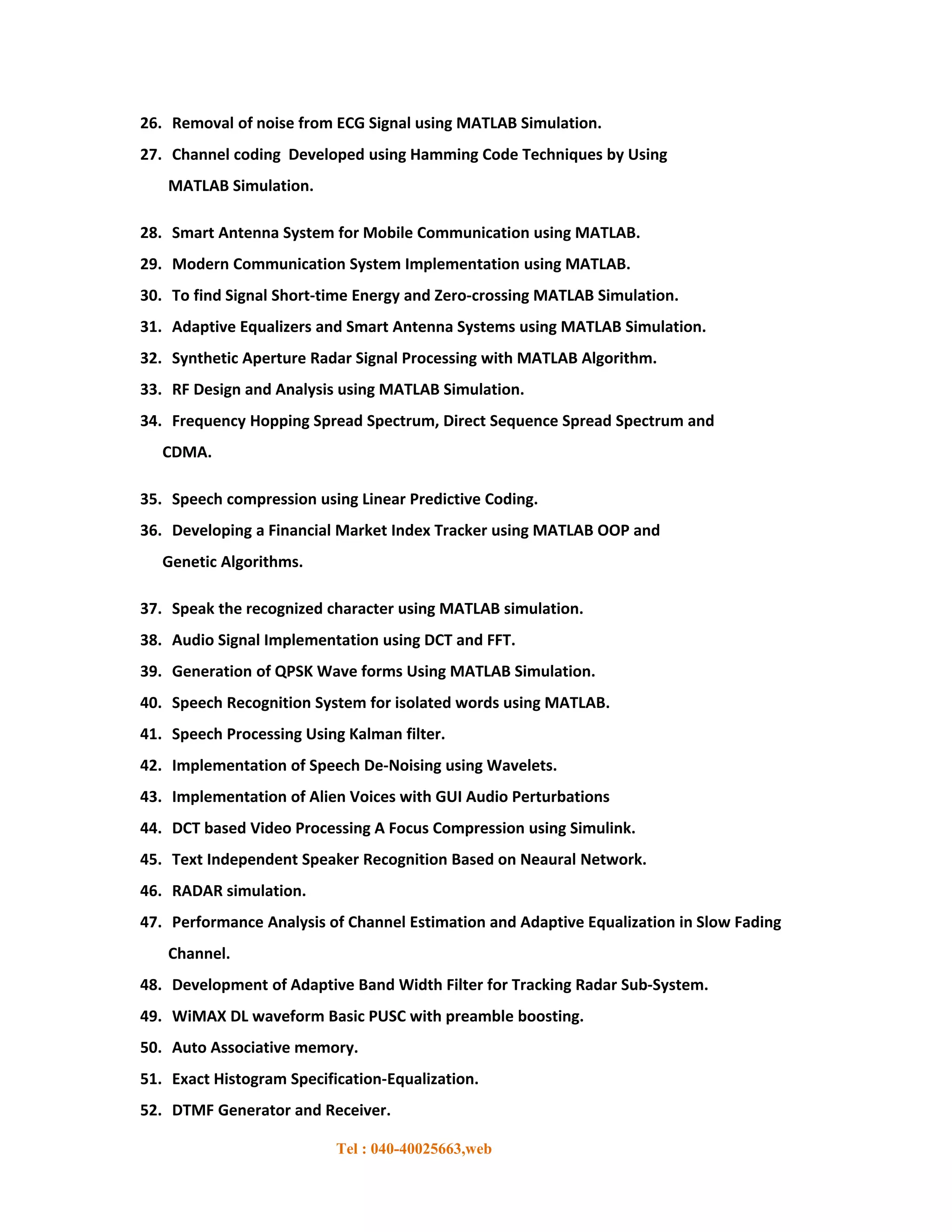26. Removal of noise from ECG Signal using MATLAB Simulation.
27. Channel coding Developed using Hamming Code Techniques by Using
   MATLAB Simulation.

28. Smart Antenna System for Mobile Communication using MATLAB.
29. Modern Communication System Implementation using MATLAB.
30. To find Signal Short-time Energy and Zero-crossing MATLAB Simulation.
31. Adaptive Equalizers and Smart Antenna Systems using MATLAB Simulation.
32. Synthetic Aperture Radar Signal Processing with MATLAB Algorithm.
33. RF Design and Analysis using MATLAB Simulation.
34. Frequency Hopping Spread Spectrum, Direct Sequence Spread Spectrum and
   CDMA.

35. Speech compression using Linear Predictive Coding.
36. Developing a Financial Market Index Tracker using MATLAB OOP and
   Genetic Algorithms.

37. Speak the recognized character using MATLAB simulation.
38. Audio Signal Implementation using DCT and FFT.
39. Generation of QPSK Wave forms Using MATLAB Simulation.
40. Speech Recognition System for isolated words using MATLAB.
41. Speech Processing Using Kalman filter.
42. Implementation of Speech De-Noising using Wavelets.
43. Implementation of Alien Voices with GUI Audio Perturbations
44. DCT based Video Processing A Focus Compression using Simulink.
45. Text Independent Speaker Recognition Based on Neaural Network.
46. RADAR simulation.
47. Performance Analysis of Channel Estimation and Adaptive Equalization in Slow Fading
   Channel.
48. Development of Adaptive Band Width Filter for Tracking Radar Sub-System.
49. WiMAX DL waveform Basic PUSC with preamble boosting.
50. Auto Associative memory.
51. Exact Histogram Specification-Equalization.
52. DTMF Generator and Receiver.

                           Tel : 040-40025663,web
 