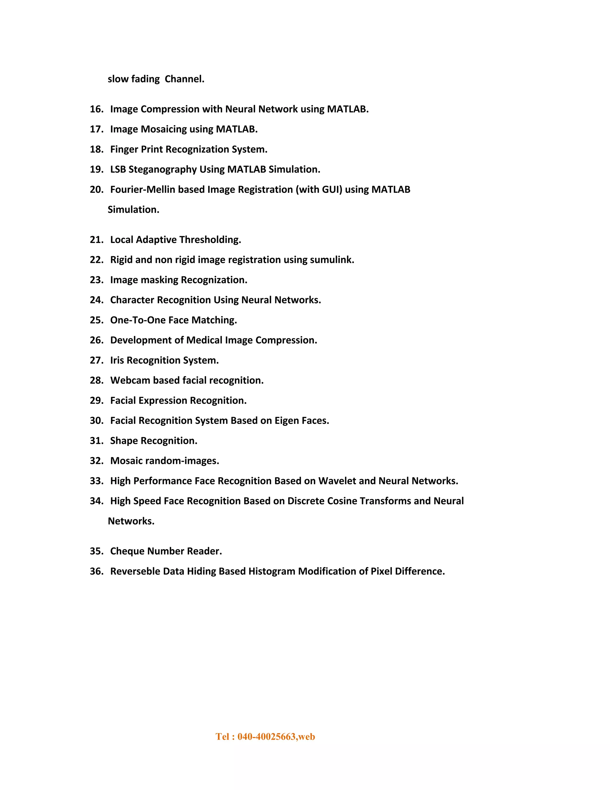 slow fading Channel.

16. Image Compression with Neural Network using MATLAB.
17. Image Mosaicing using MATLAB.
18. Finger Print Recognization System.
19. LSB Steganography Using MATLAB Simulation.
20. Fourier-Mellin based Image Registration (with GUI) using MATLAB
   Simulation.

21. Local Adaptive Thresholding.
22. Rigid and non rigid image registration using sumulink.
23. Image masking Recognization.
24. Character Recognition Using Neural Networks.
25. One-To-One Face Matching.
26. Development of Medical Image Compression.
27. Iris Recognition System.
28. Webcam based facial recognition.
29. Facial Expression Recognition.
30. Facial Recognition System Based on Eigen Faces.
31. Shape Recognition.
32. Mosaic random-images.
33. High Performance Face Recognition Based on Wavelet and Neural Networks.
34. High Speed Face Recognition Based on Discrete Cosine Transforms and Neural
   Networks.

35. Cheque Number Reader.
36. Reverseble Data Hiding Based Histogram Modification of Pixel Difference.




                           Tel : 040-40025663,web
 