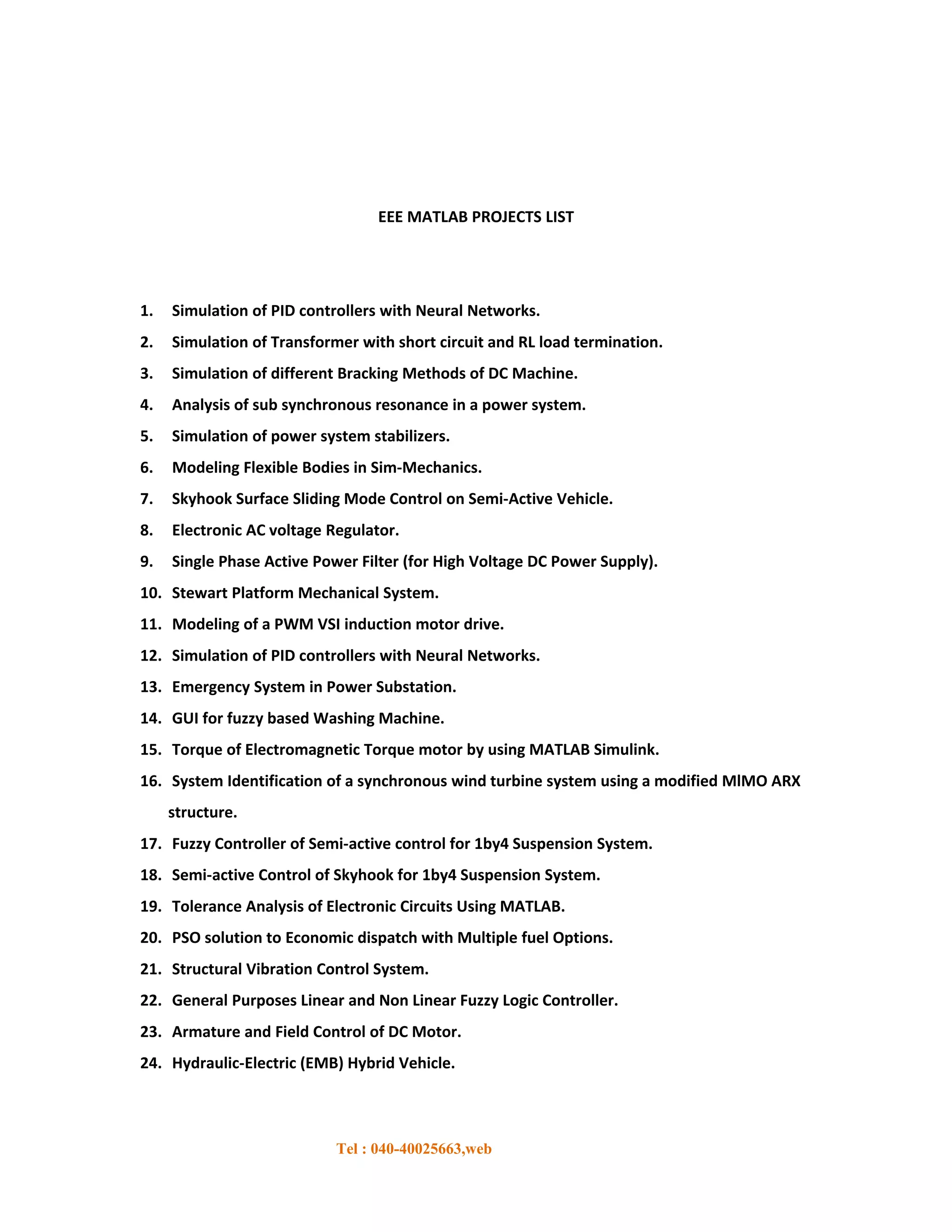 EEE MATLAB PROJECTS LIST




1.   Simulation of PID controllers with Neural Networks.
2.   Simulation of Transformer with short circuit and RL load termination.
3.   Simulation of different Bracking Methods of DC Machine.
4.   Analysis of sub synchronous resonance in a power system.
5.   Simulation of power system stabilizers.
6.   Modeling Flexible Bodies in Sim-Mechanics.
7.   Skyhook Surface Sliding Mode Control on Semi-Active Vehicle.
8.   Electronic AC voltage Regulator.
9.   Single Phase Active Power Filter (for High Voltage DC Power Supply).
10. Stewart Platform Mechanical System.
11. Modeling of a PWM VSI induction motor drive.
12. Simulation of PID controllers with Neural Networks.
13. Emergency System in Power Substation.
14. GUI for fuzzy based Washing Machine.
15. Torque of Electromagnetic Torque motor by using MATLAB Simulink.
16. System Identification of a synchronous wind turbine system using a modified MlMO ARX
     structure.
17. Fuzzy Controller of Semi-active control for 1by4 Suspension System.
18. Semi-active Control of Skyhook for 1by4 Suspension System.
19. Tolerance Analysis of Electronic Circuits Using MATLAB.
20. PSO solution to Economic dispatch with Multiple fuel Options.
21. Structural Vibration Control System.
22. General Purposes Linear and Non Linear Fuzzy Logic Controller.
23. Armature and Field Control of DC Motor.
24. Hydraulic-Electric (EMB) Hybrid Vehicle.



                            Tel : 040-40025663,web
 