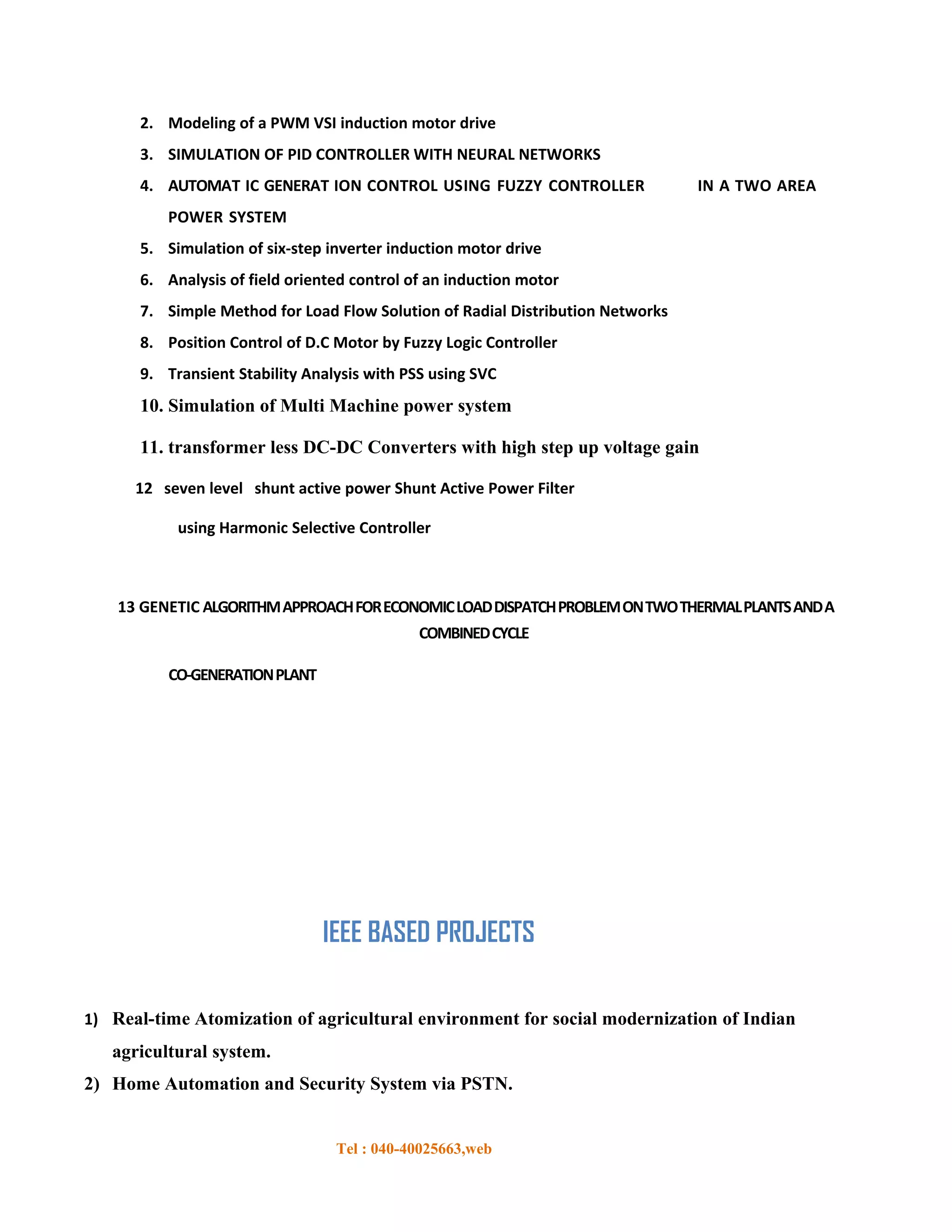 2. Modeling of a PWM VSI induction motor drive
      3. SIMULATION OF PID CONTROLLER WITH NEURAL NETWORKS
      4. AUTOMAT IC GENERAT ION CONTROL USING FUZZY CONTROLLER                  IN A TWO AREA
          POWER SYSTEM
      5. Simulation of six-step inverter induction motor drive
      6. Analysis of field oriented control of an induction motor
      7. Simple Method for Load Flow Solution of Radial Distribution Networks
      8. Position Control of D.C Motor by Fuzzy Logic Controller
      9. Transient Stability Analysis with PSS using SVC
      10. Simulation of Multi Machine power system

      11. transformer less DC-DC Converters with high step up voltage gain

      12 seven level shunt active power Shunt Active Power Filter

           using Harmonic Selective Controller



    13 GENETIC ALGORITHM APPROACH FOR ECONOMIC LOAD DISPATCH PROBLEM ON TWO THERMAL PLANTS AND A
                                             COMBINED CYCLE

          CO-GENERATION PLANT




                                IEEE BASED PROJECTS

1) Real-time Atomization of agricultural environment for social modernization of Indian
   agricultural system.
2) Home Automation and Security System via PSTN.


                                 Tel : 040-40025663,web
 