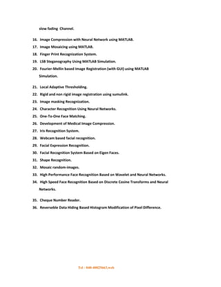 slow fading Channel.

16. Image Compression with Neural Network using MATLAB.
17. Image Mosaicing using MATLAB.
18. Finger Print Recognization System.
19. LSB Steganography Using MATLAB Simulation.
20. Fourier-Mellin based Image Registration (with GUI) using MATLAB
   Simulation.

21. Local Adaptive Thresholding.
22. Rigid and non rigid image registration using sumulink.
23. Image masking Recognization.
24. Character Recognition Using Neural Networks.
25. One-To-One Face Matching.
26. Development of Medical Image Compression.
27. Iris Recognition System.
28. Webcam based facial recognition.
29. Facial Expression Recognition.
30. Facial Recognition System Based on Eigen Faces.
31. Shape Recognition.
32. Mosaic random-images.
33. High Performance Face Recognition Based on Wavelet and Neural Networks.
34. High Speed Face Recognition Based on Discrete Cosine Transforms and Neural
   Networks.

35. Cheque Number Reader.
36. Reverseble Data Hiding Based Histogram Modification of Pixel Difference.




                           Tel : 040-40025663,web
 