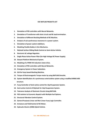 EEE MATLAB PROJECTS LIST




1.   Simulation of PID controllers with Neural Networks.
2.   Simulation of Transformer with short circuit and RL load termination.
3.   Simulation of different Bracking Methods of DC Machine.
4.   Analysis of sub synchronous resonance in a power system.
5.   Simulation of power system stabilizers.
6.   Modeling Flexible Bodies in Sim-Mechanics.
7.   Skyhook Surface Sliding Mode Control on Semi-Active Vehicle.
8.   Electronic AC voltage Regulator.
9.   Single Phase Active Power Filter (for High Voltage DC Power Supply).
10. Stewart Platform Mechanical System.
11. Modeling of a PWM VSI induction motor drive.
12. Simulation of PID controllers with Neural Networks.
13. Emergency System in Power Substation.
14. GUI for fuzzy based Washing Machine.
15. Torque of Electromagnetic Torque motor by using MATLAB Simulink.
16. System Identification of a synchronous wind turbine system using a modified MlMO ARX
     structure.
17. Fuzzy Controller of Semi-active control for 1by4 Suspension System.
18. Semi-active Control of Skyhook for 1by4 Suspension System.
19. Tolerance Analysis of Electronic Circuits Using MATLAB.
20. PSO solution to Economic dispatch with Multiple fuel Options.
21. Structural Vibration Control System.
22. General Purposes Linear and Non Linear Fuzzy Logic Controller.
23. Armature and Field Control of DC Motor.
24. Hydraulic-Electric (EMB) Hybrid Vehicle.



                            Tel : 040-40025663,web
 