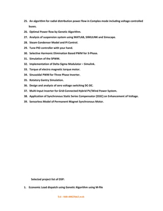 25. An algorithm for radial distribution power flow in Complex mode including voltage controlled
   buses.
26. Optimal Power flow by Genetic Algorithm.
27. Analysis of suspension system using MATLAB, SIMULINK and Simscape.
28. Steam Condenser Model and PI Control.
29. Tune PID controller with your hand.
30. Selective Harmonic Elimination Based PWM for 3-Phase.
31. Simulation of the SPWM.
32. Implementation of Delta Sigma Modulator – Simulink.
33. Torque of electro magnetic torque motor.
34. Sinusoidal PWM for Three Phase Inverter.
35. Rotatory Gantry Simulation.
36. Design and analysis of zero voltage switching DC-DC.
37. Multi-Input Inverter for Grid-Connected Hybrid PV/Wind Power System.
38. Application of Synchronous Static Series Compensator (SSSC) on Enhancement of Voltage.
39. Sensorless Model of Permanent Magnet Synchronous Motor.




     Selected project list of DSP:

1. Economic Load dispatch using Genetic Algorithm using M-file


                            Tel : 040-40025663,web
 