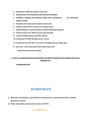2. Modeling of a PWM VSI induction motor drive
      3. SIMULATION OF PID CONTROLLER WITH NEURAL NETWORKS
      4. AUTOMAT IC GENERAT ION CONTROL USING FUZZY CONTROLLER                  IN A TWO AREA
          POWER SYSTEM
      5. Simulation of six-step inverter induction motor drive
      6. Analysis of field oriented control of an induction motor
      7. Simple Method for Load Flow Solution of Radial Distribution Networks
      8. Position Control of D.C Motor by Fuzzy Logic Controller
      9. Transient Stability Analysis with PSS using SVC
      10. Simulation of Multi Machine power system

      11. transformer less DC-DC Converters with high step up voltage gain

      12 seven level shunt active power Shunt Active Power Filter

           using Harmonic Selective Controller



    13 GENETIC ALGORITHM APPROACH FOR ECONOMIC LOAD DISPATCH PROBLEM ON TWO THERMAL PLANTS AND A
                                             COMBINED CYCLE

          CO-GENERATION PLANT




                                IEEE BASED PROJECTS

1) Real-time Atomization of agricultural environment for social modernization of Indian
   agricultural system.
2) Home Automation and Security System via PSTN.


                                 Tel : 040-40025663,web
 