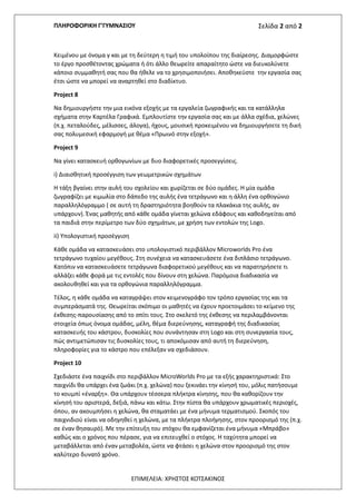 ΠΛΗΡΟΦΟΡΙΚΗ Γ’ΓΥΜΝΑΣΙΟΥ Σελίδα 2 από 2
ΕΠΙΜΕΛΕΙΑ: ΧΡΗΣΤΟΣ ΚΟΤΣΑΚΙΝΟΣ
Κειμένου με όνομα γ και με τη δεύτερη η τιμή του υπολοίπου της διαίρεσης. Διαμορφώστε
το έργο προσθέτοντας χρώματα ή ότι άλλο θεωρείτε απαραίτητο ώστε να διευκολύνετε
κάποιο συμμαθητή σας που θα ήθελε να το χρησιμοποιήσει. Αποθηκεύστε την εργασία σας
έτσι ώστε να μπορεί να αναρτηθεί στο διαδίκτυο.
Project 8
Να δημιουργήστε την μια εικόνα εξοχής με τα εργαλεία ζωγραφικής και τα κατάλληλα
σχήματα στην Καρτέλα Γραφικά. Εμπλουτίστε την εργασία σας και με άλλα σχέδια, χελώνες
(π.χ. πεταλούδες, μέλισσες, άλογα), ήχους, μουσική προκειμένου να δημιουργήσετε τη δική
σας πολυμεσική εφαρμογή με θέμα «Πρωινό στην εξοχή».
Project 9
Να γίνει κατασκευή ορθογωνίων με δυο διαφορετικές προσεγγίσεις.
i) Διαισθητική προσέγγιση των γεωμετρικών σχημάτων
Η τάξη βγαίνει στην αυλή του σχολείου και χωρίζεται σε δύο ομάδες. Η μία ομάδα
ζωγραφίζει με κιμωλία στο δάπεδο της αυλής ένα τετράγωνο και η άλλη ένα ορθογώνιο
παραλληλόγραμμο ( σε αυτή τη δραστηριότητα βοηθούν τα πλακάκια της αυλής, αν
υπάρχουν). Ένας μαθητής από κάθε ομάδα γίνεται χελώνα εδάφους και καθοδηγείται από
τα παιδιά στην περίμετρο των δύο σχημάτων, με χρήση των εντολών της Logo.
ii) Υπολογιστική προσέγγιση
Κάθε ομάδα να κατασκευάσει στο υπολογιστικό περιβάλλον Microworlds Pro ένα
τετράγωνο τυχαίου μεγέθους. Στη συνέχεια να κατασκευάσετε ένα διπλάσιο τετράγωνο.
Κατόπιν να κατασκευάσετε τετράγωνα διαφορετικού μεγέθους και να παρατηρήσετε τι
αλλάζει κάθε φορά με τις εντολές που δίνουν στη χελώνα. Παρόμοια διαδικασία να
ακολουθηθεί και για τα ορθογώνια παραλληλόγραμμα.
Τέλος, η κάθε ομάδα να καταγράψει στον κειμενογράφο τον τρόπο εργασίας της και τα
συμπεράσματά της. Θεωρείται σκόπιμο οι μαθητές να έχουν προετοιμάσει το κείμενο της
έκθεσης-παρουσίασης από το σπίτι τους. Στο σκελετό της έκθεσης να περιλαμβάνονται
στοιχεία όπως όνομα ομάδας, μέλη, θέμα διερεύνησης, καταγραφή της διαδικασίας
κατασκευής του κάστρου, δυσκολίες που συνάντησαν στη Logo και στη συνεργασία τους,
πώς αντιμετώπισαν τις δυσκολίες τους, τι αποκόμισαν από αυτή τη διερεύνηση,
πληροφορίες για το κάστρο που επέλεξαν να σχεδιάσουν.
Project 10
Σχεδιάστε ένα παιχνίδι στο περιβάλλον MicroWorlds Pro με τα εξής χαρακτηριστικά: Στο
παιχνίδι θα υπάρχει ένα ζωάκι (π.χ. χελώνα) που ξεκινάει την κίνησή του, μόλις πατήσουμε
το κουμπί «έναρξη». Θα υπάρχουν τέσσερα πλήκτρα κίνησης, που θα καθορίζουν την
κίνησή του αριστερά, δεξιά, πάνω και κάτω. Στην πίστα θα υπάρχουν χρωματικές περιοχές,
όπου, αν ακουμπήσει η χελώνα, θα σταματάει με ένα μήνυμα τερματισμού. Σκοπός του
παιχνιδιού είναι να οδηγηθεί η χελώνα, με τα πλήκτρα πλοήγησης, στον προορισμό της (π.χ.
σε έναν θησαυρό). Με την επίτευξη του στόχου θα εμφανίζεται ένα μήνυμα «Μπράβο»
καθώς και ο χρόνος που πέρασε, για να επιτευχθεί ο στόχος. Η ταχύτητα μπορεί να
μεταβάλλεται από έναν μεταβολέα, ώστε να φτάσει η χελώνα στον προορισμό της στον
καλύτερο δυνατό χρόνο.
 