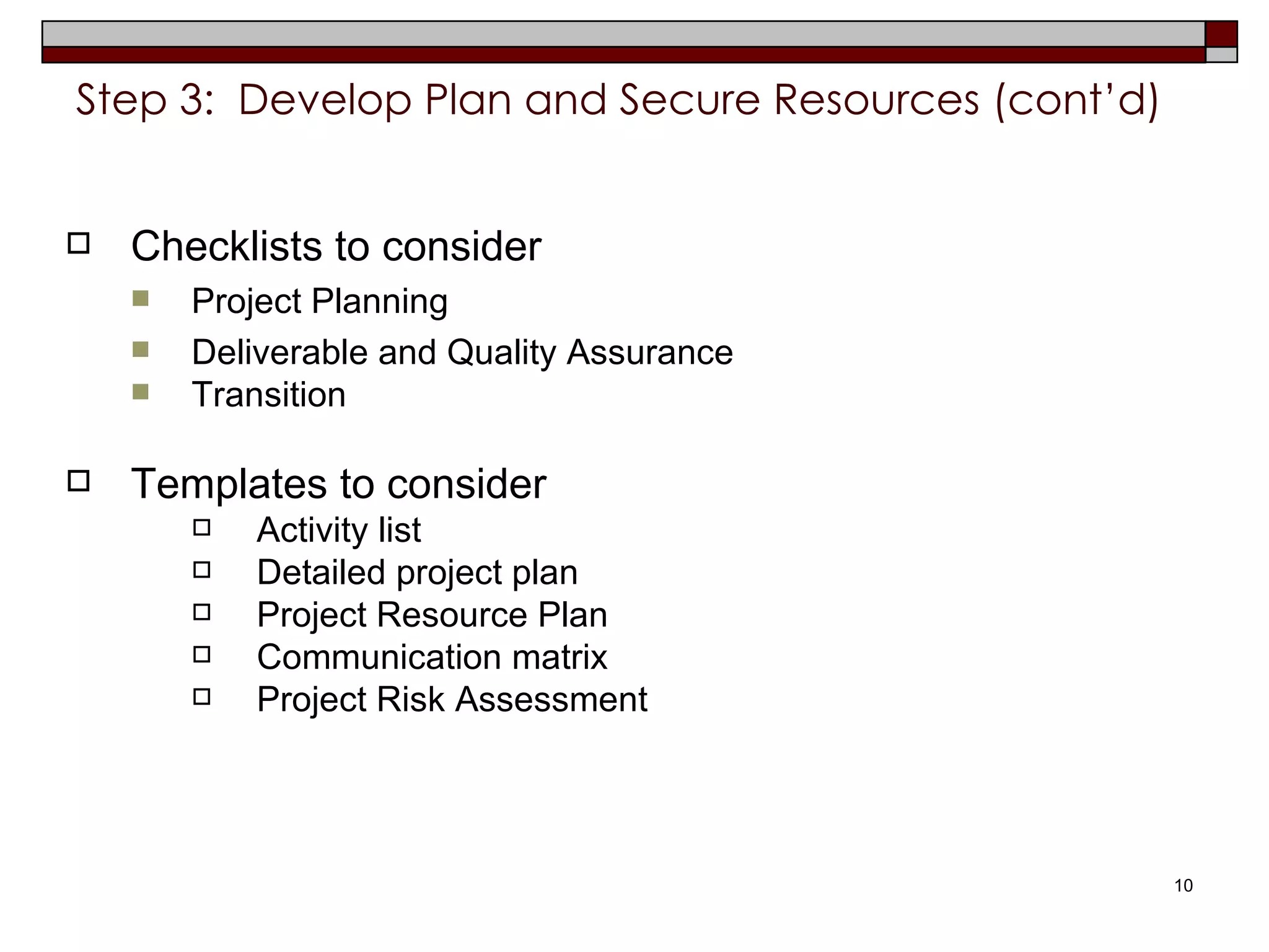 Step 3:  Develop Plan and Secure Resources (cont’d) Checklists to consider Project Planning Deliverable and Quality Assurance Transition Templates to consider Activity list Detailed project plan Project Resource Plan Communication matrix  Project Risk Assessment  