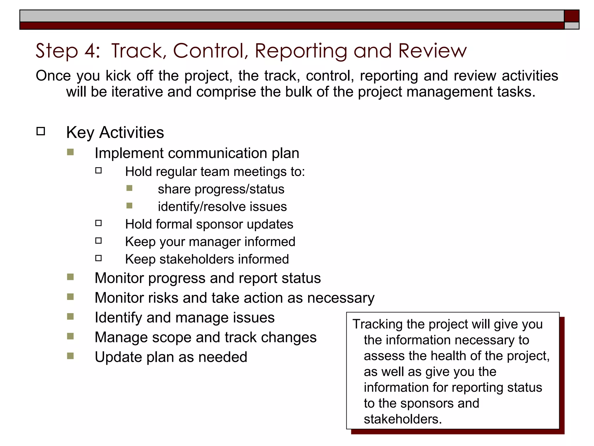 Step 4:  Track, Control, Reporting and Review Once you kick off the project, the track, control, reporting and review activities will be iterative and comprise the bulk of the project management tasks. Key Activities Implement communication plan Hold regular team meetings to: share progress/status identify/resolve issues Hold formal sponsor updates Keep your manager informed Keep stakeholders informed Monitor progress and report status Monitor risks and take action as necessary Identify and manage issues Manage scope and track changes Update plan as needed  Tracking the project will give you the information necessary to assess the health of the project, as well as give you the information for reporting status to the sponsors and stakeholders. 