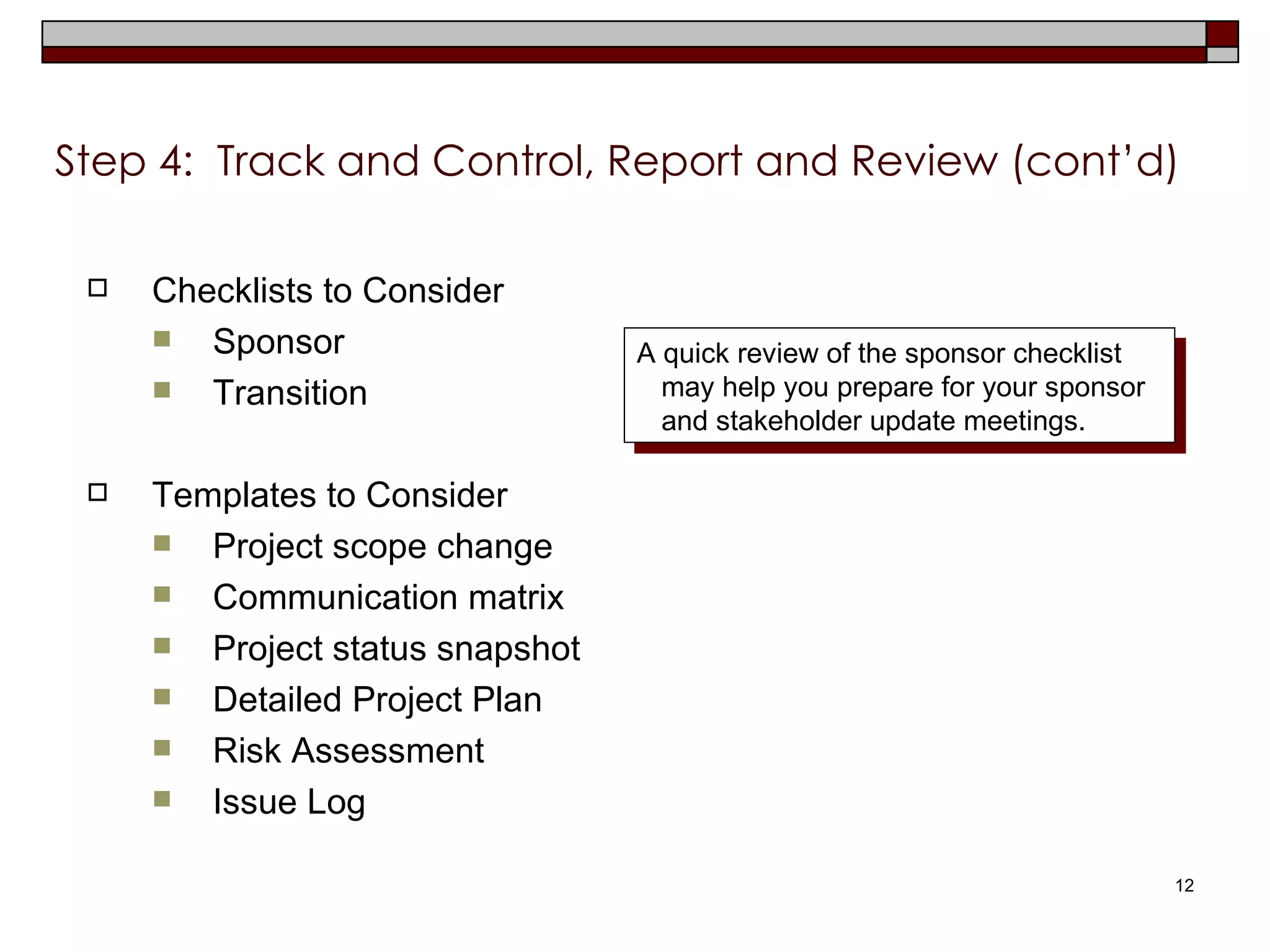 Step 4:  Track and Control, Report and Review (cont’d) Checklists to Consider Sponsor Transition Templates to Consider Project scope change Communication matrix Project status snapshot Detailed Project Plan Risk Assessment Issue Log A quick review of the sponsor checklist may help you prepare for your sponsor and stakeholder update meetings. 