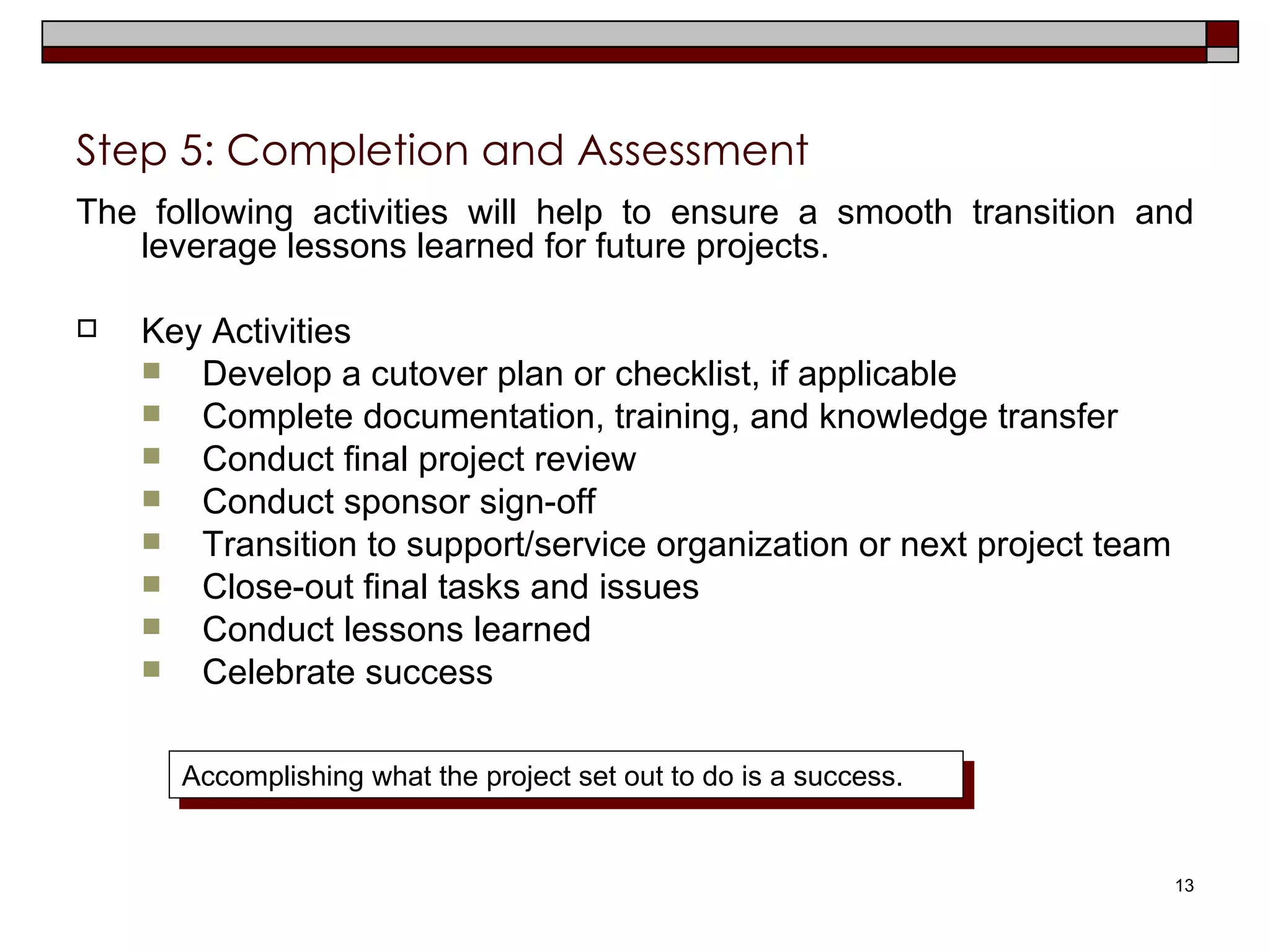 Step 5: Completion and Assessment  The following activities will help to ensure a smooth transition and leverage lessons learned for future projects. Key Activities Develop a cutover plan or checklist, if applicable Complete documentation, training, and knowledge transfer Conduct final project review Conduct sponsor sign-off Transition to support/service organization or next project team Close-out final tasks and issues Conduct lessons learned Celebrate success Accomplishing what the project set out to do is a success. 