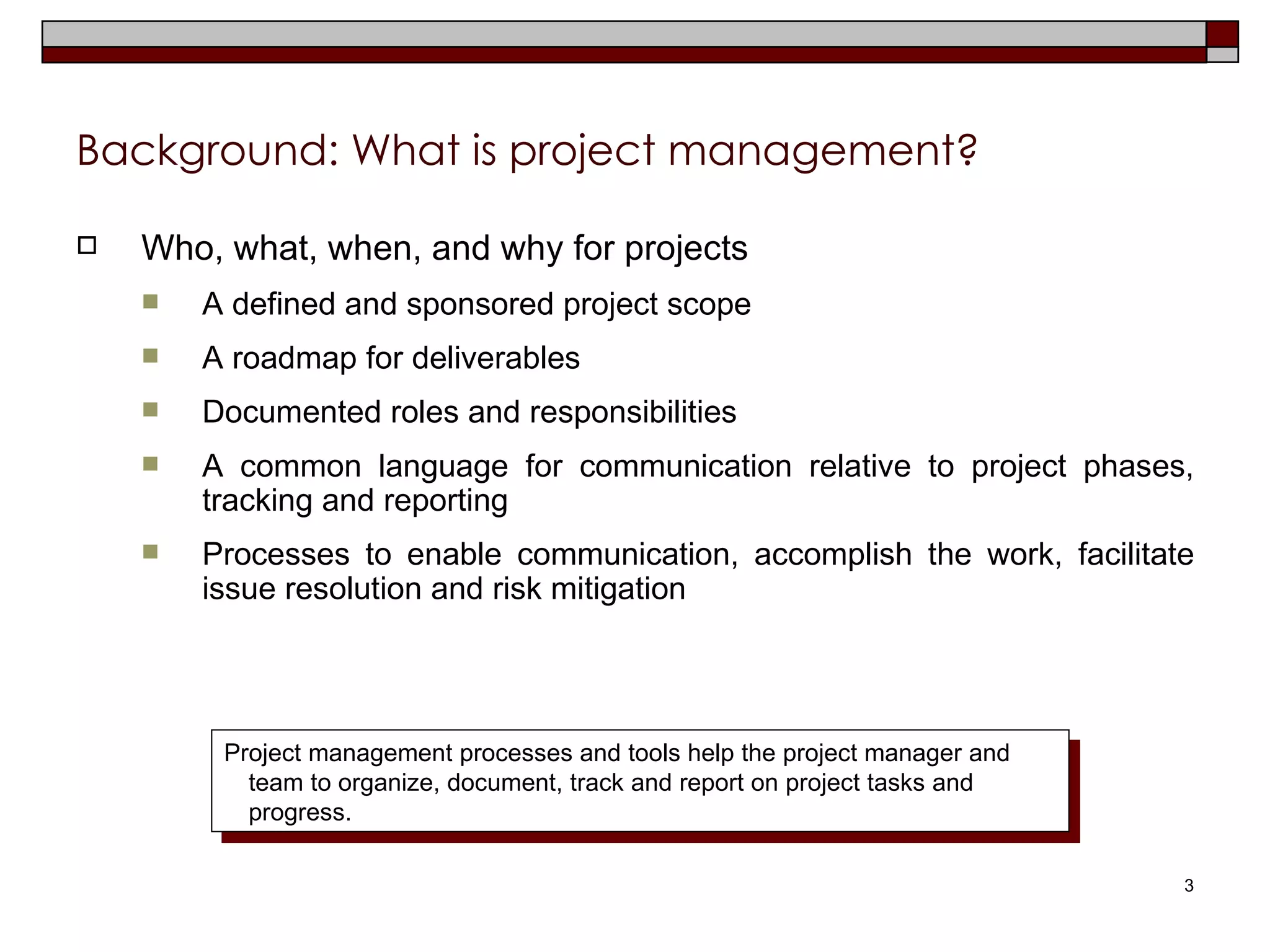 Background: What is project management? Who, what, when, and why for projects A defined and sponsored project scope A roadmap for deliverables Documented roles and responsibilities A common language for communication relative to project phases, tracking and reporting Processes to enable communication, accomplish the work, facilitate issue resolution and risk mitigation Project management processes and tools help the project manager and team to organize, document, track and report on project tasks and progress. 