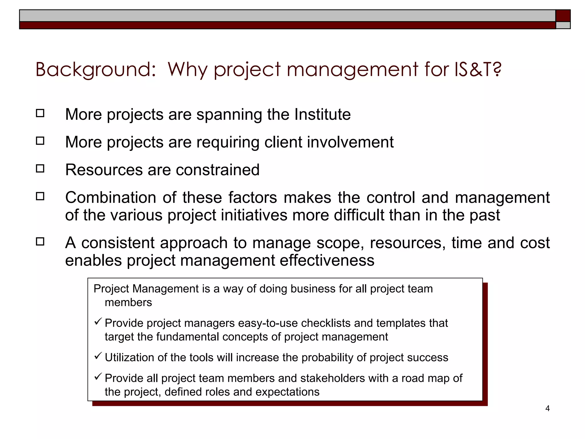 Background:  Why project management for IS&T? More projects are spanning the Institute More projects are requiring client involvement Resources are constrained Combination of these factors makes the control and management of the various project initiatives more difficult than in the past A consistent approach to manage scope, resources, time and cost enables project management effectiveness Project Management is a way of doing business for all project team members Provide project managers easy-to-use checklists and templates that target the fundamental concepts of project management Utilization of the tools will increase the probability of project success Provide all project team members and stakeholders with a road map of the project, defined roles and expectations 
