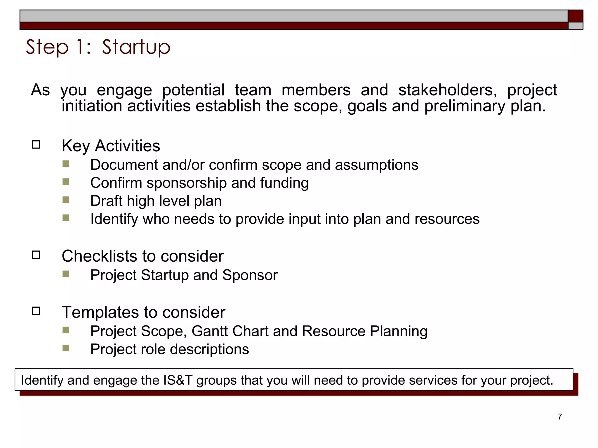 Step 1:  Startup   As you engage potential team members and stakeholders, project initiation activities establish the scope, goals and preliminary plan. Key Activities  Document and/or confirm scope and assumptions Confirm sponsorship and funding Draft high level plan Identify who needs to provide input into plan and resources Checklists to consider Project Startup and Sponsor Templates to consider Project Scope, Gantt Chart and Resource Planning Project role descriptions Identify and engage the IS&T groups that you will need to provide services for your project. 