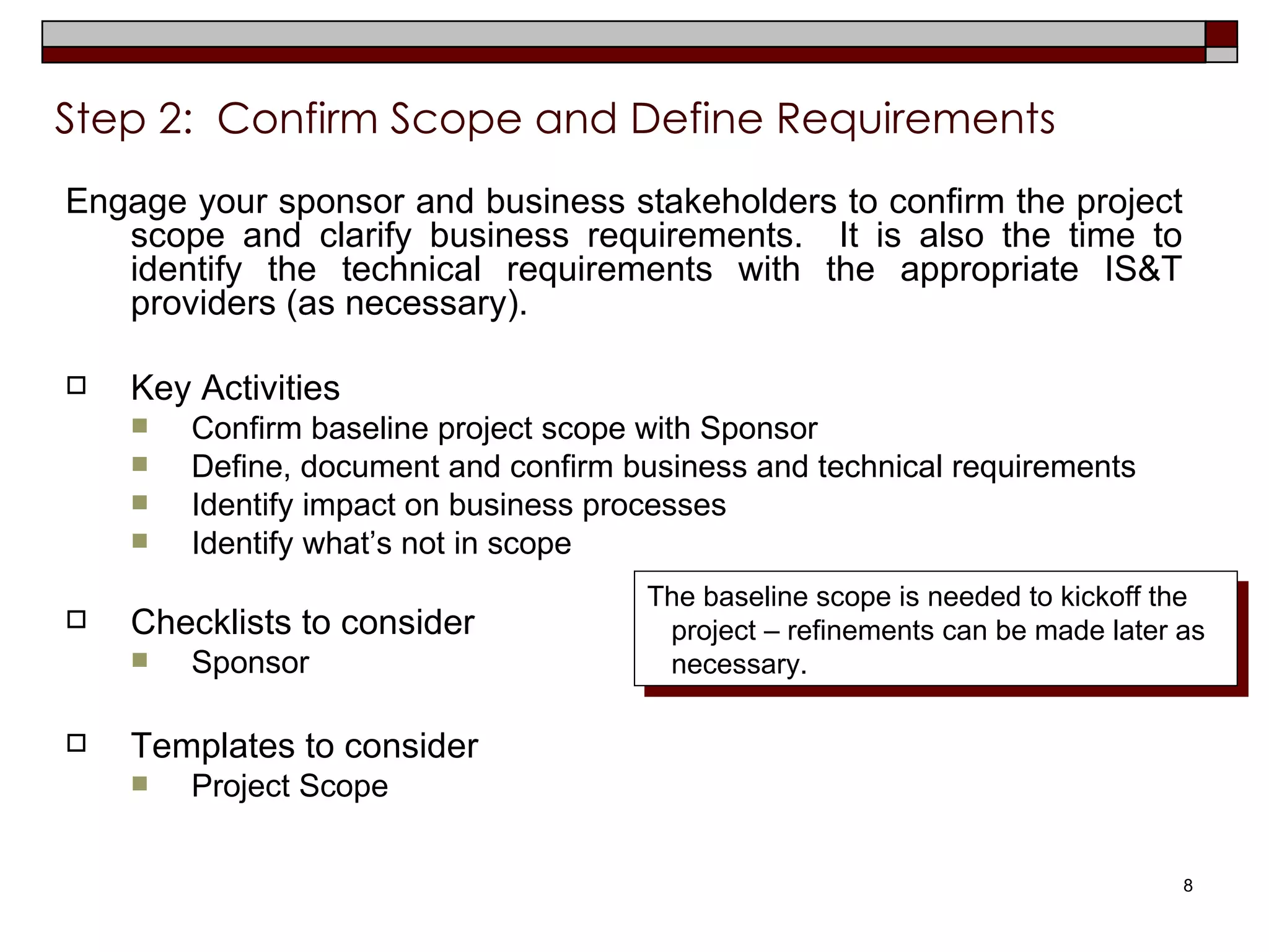 Step 2:  Confirm Scope and Define Requirements   Engage your sponsor and business stakeholders to confirm the project scope and clarify business requirements.  It is also the time to identify the technical requirements with the appropriate IS&T providers (as necessary). Key Activities Confirm baseline project scope with Sponsor Define, document and confirm business and technical requirements Identify impact on business processes Identify what’s not in scope Checklists to consider Sponsor Templates to consider Project Scope  The baseline scope is needed to kickoff the project – refinements can be made later as necessary. 