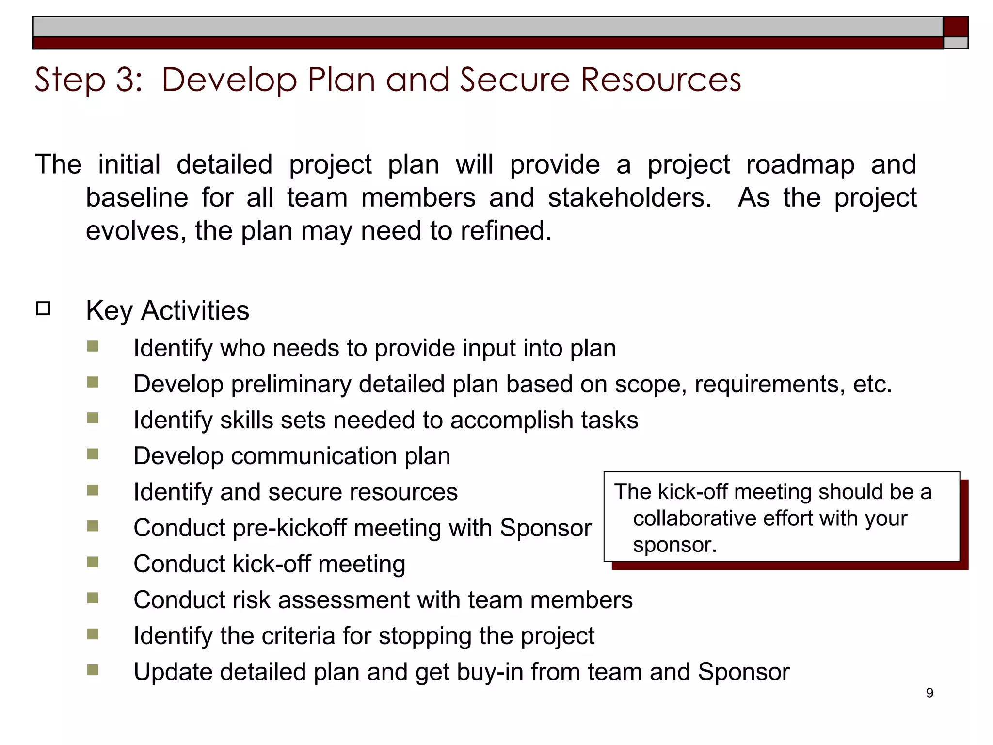 Step 3:  Develop Plan and Secure Resources The initial detailed project plan will provide a project roadmap and baseline for all team members and stakeholders.  As the project evolves, the plan may need to refined.  Key Activities Identify who needs to provide input into plan Develop preliminary detailed plan based on scope, requirements, etc. Identify skills sets needed to accomplish tasks Develop communication plan Identify and secure resources Conduct pre-kickoff meeting with Sponsor Conduct kick-off meeting  Conduct risk assessment with team members Identify the criteria for stopping the project Update detailed plan and get buy-in from team and Sponsor The kick-off meeting should be a collaborative effort with your sponsor.  
