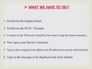 1. Switch on the display board .
2. Switch on the Wi-Fi / Hotspot.
3. Connect to the Network created by the router using the known passkey.
4. Now open your Device’s browser.
5. Type in the assigned web address (or IP address) to access web terminal.
6. Type in the message to be displayed and click Submit.
 WHAT WE HAVE TO DO ?
 