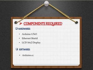  COMPONENTS REQUIRED
• Arduino UNO
• Ethernet Shield
• LCD 16x2 Display
 HARDWARES:
 SOFTWARES:
• Arduino.cc
 