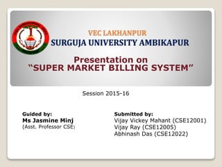 VEC LAKHANPUR
SURGUJA UNIVERSITY AMBIKAPUR
Presentation on
“SUPER MARKET BILLING SYSTEM”
Guided by:
Ms Jasmine Minj
(Asst. Professor CSE)
Submitted by:
Vijay Vickey Mahant (CSE12001)
Vijay Ray (CSE12005)
Abhinash Das (CSE12022)
Session 2015-16
 