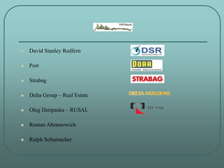  David Stanley Redfern
 Porr
 Strabag
 Delta Group – Real Estate
 Oleg Deripaska – RUSAL
 Roman Abramowich
 Ralph S...