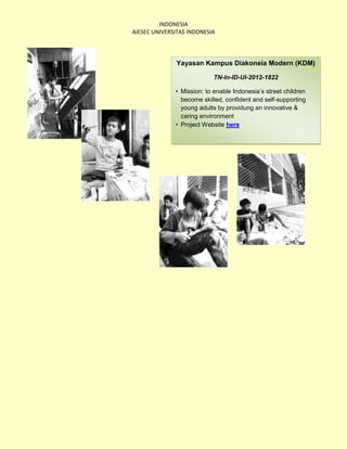INDONESIA
AIESEC UNIVERSITAS INDONESIA




              Yayasan Kampus Diakoneia Modern (KDM)

                           TN-In-ID-UI-2012-1822

              • Mission: to enable Indonesia’s street children
                become skilled, confident and self-supporting
                young adults by providung an innovative &
                caring environment
              • Project Website here
 