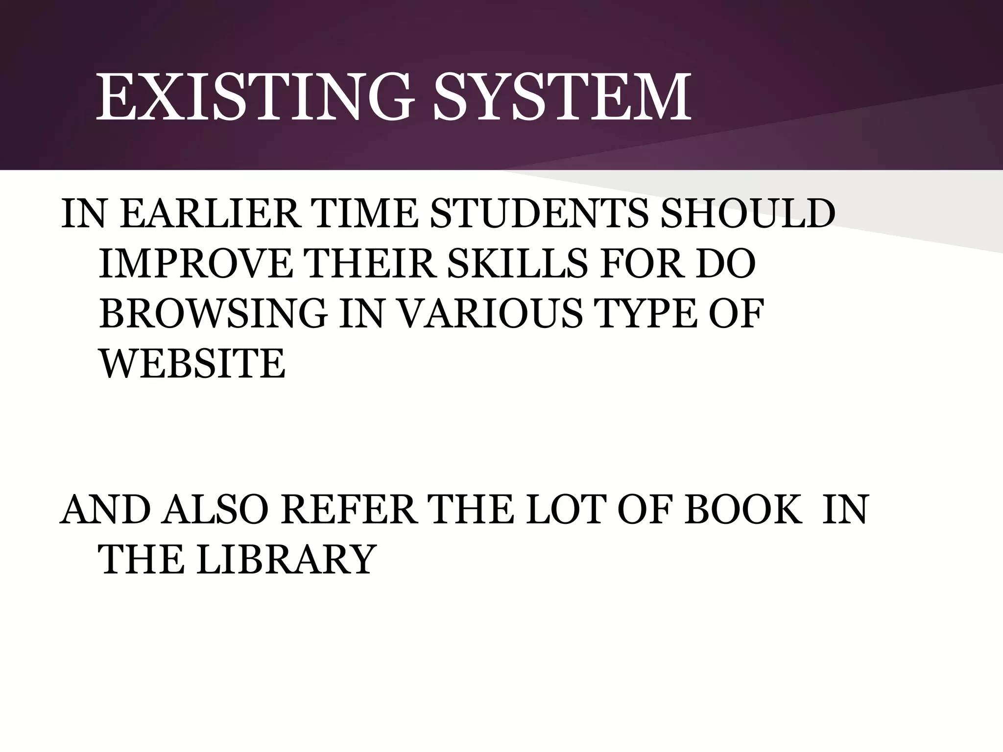 EXISTING SYSTEM
IN EARLIER TIME STUDENTS SHOULD
IMPROVE THEIR SKILLS FOR DO
BROWSING IN VARIOUS TYPE OF
WEBSITE
AND ALSO REFER THE LOT OF BOOK IN
THE LIBRARY

 