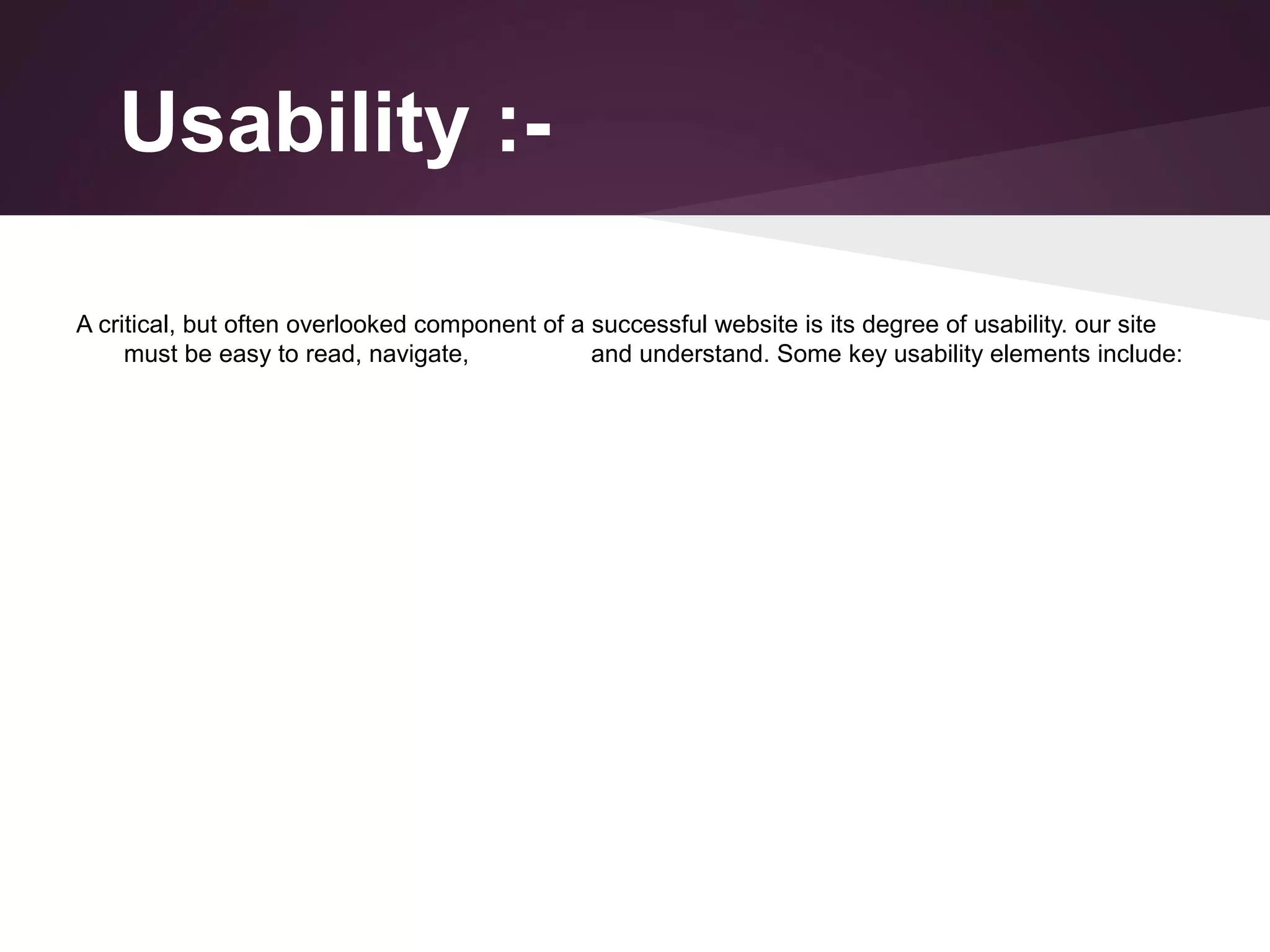Usability :A critical, but often overlooked component of a successful website is its degree of usability. our site
must be easy to read, navigate,
and understand. Some key usability elements include:

 