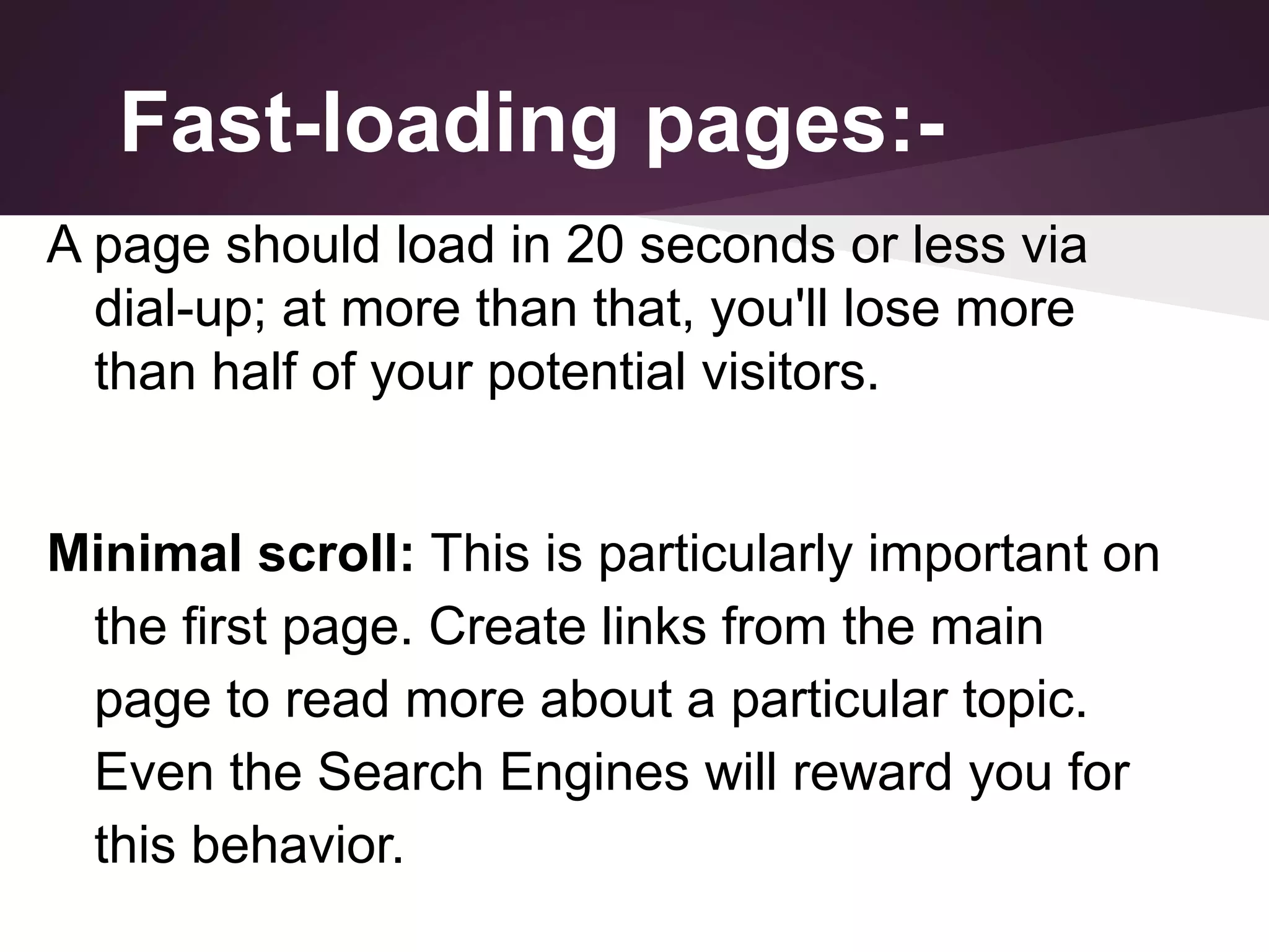 Fast-loading pages:A page should load in 20 seconds or less via
dial-up; at more than that, you'll lose more
than half of your potential visitors.
Minimal scroll: This is particularly important on
the first page. Create links from the main
page to read more about a particular topic.
Even the Search Engines will reward you for
this behavior.

 