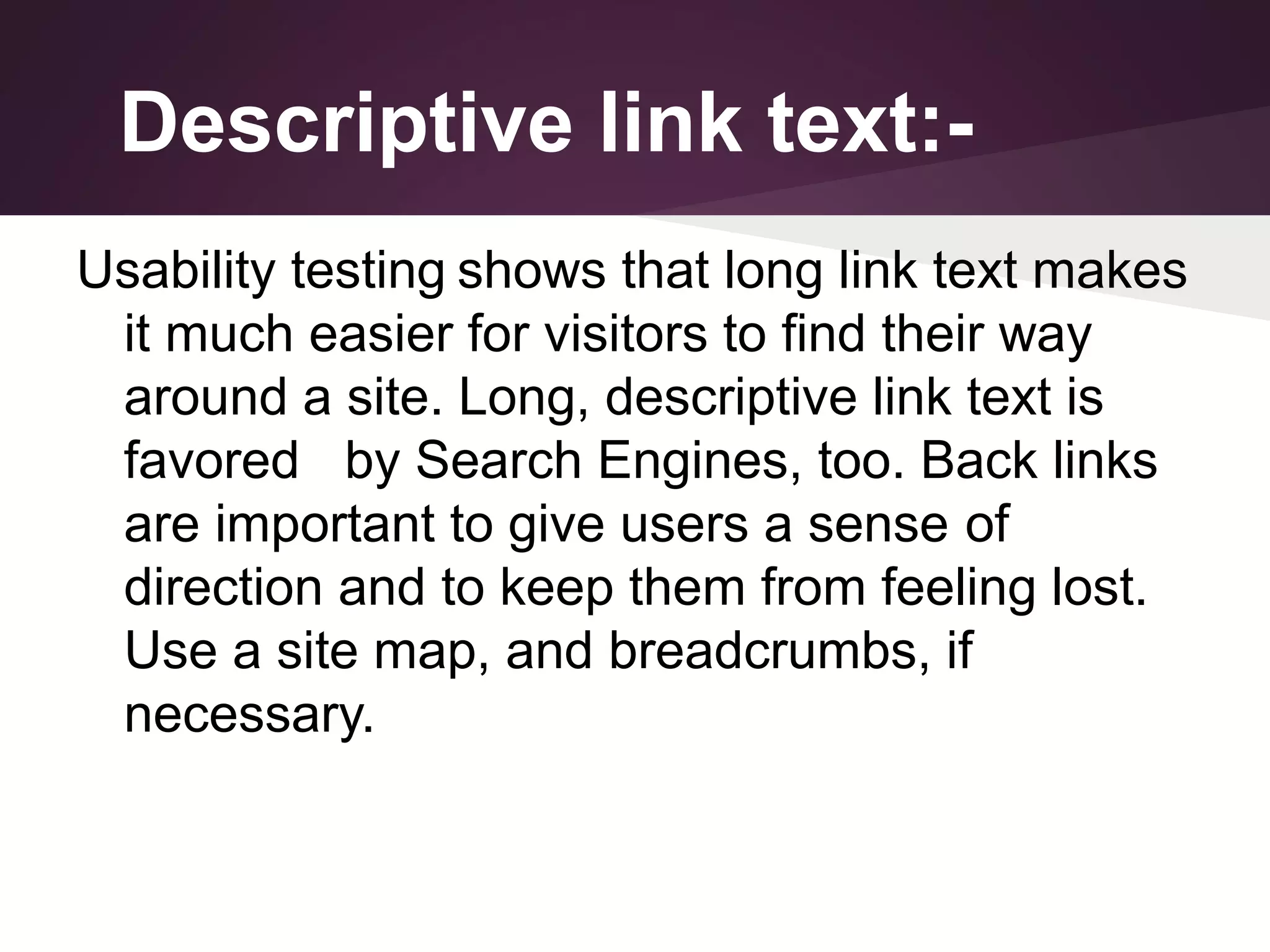 Descriptive link text:Usability testing shows that long link text makes
it much easier for visitors to find their way
around a site. Long, descriptive link text is
favored by Search Engines, too. Back links
are important to give users a sense of
direction and to keep them from feeling lost.
Use a site map, and breadcrumbs, if
necessary.

 