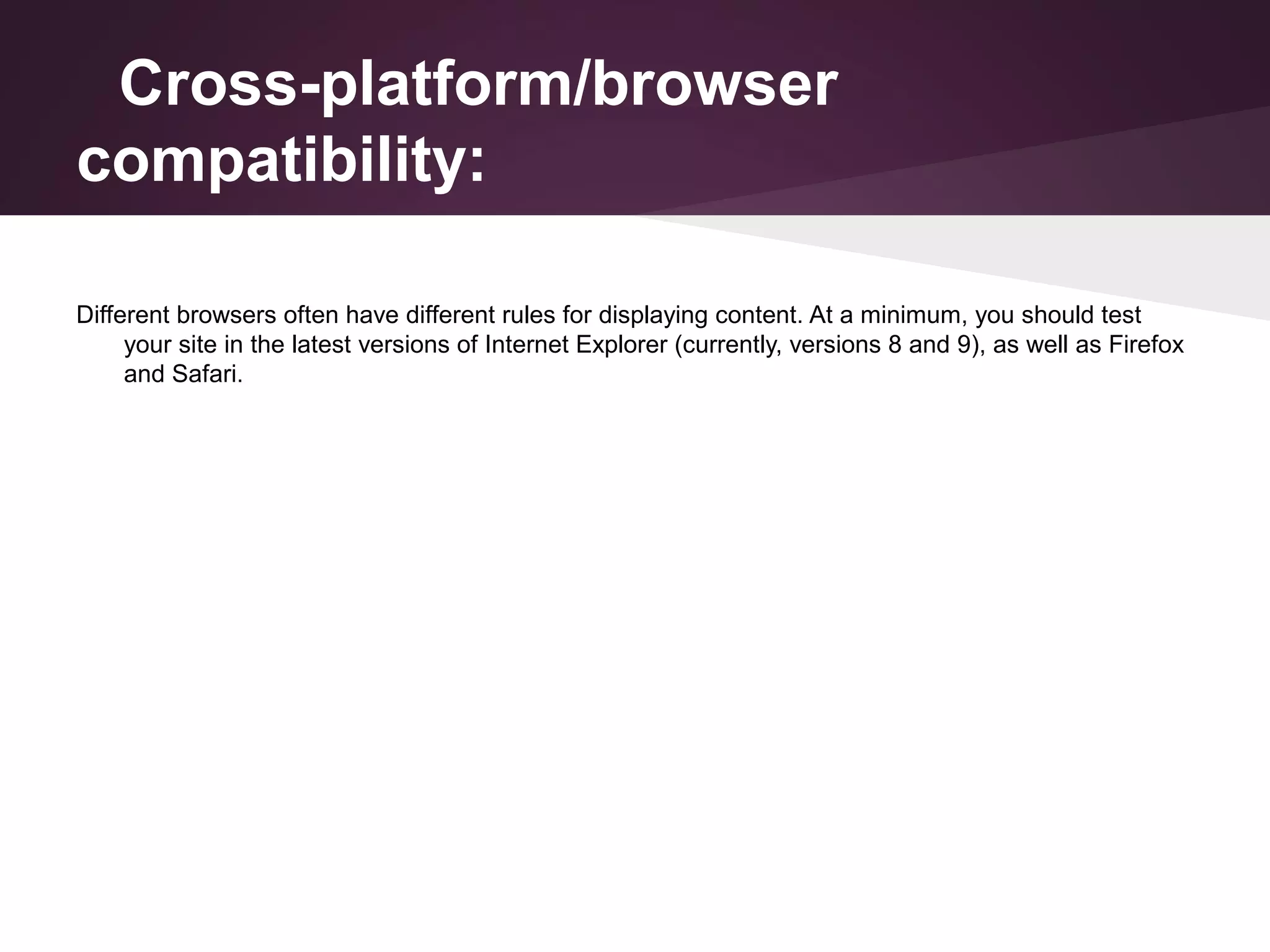 Cross-platform/browser
compatibility:
Different browsers often have different rules for displaying content. At a minimum, you should test
your site in the latest versions of Internet Explorer (currently, versions 8 and 9), as well as Firefox
and Safari.

 