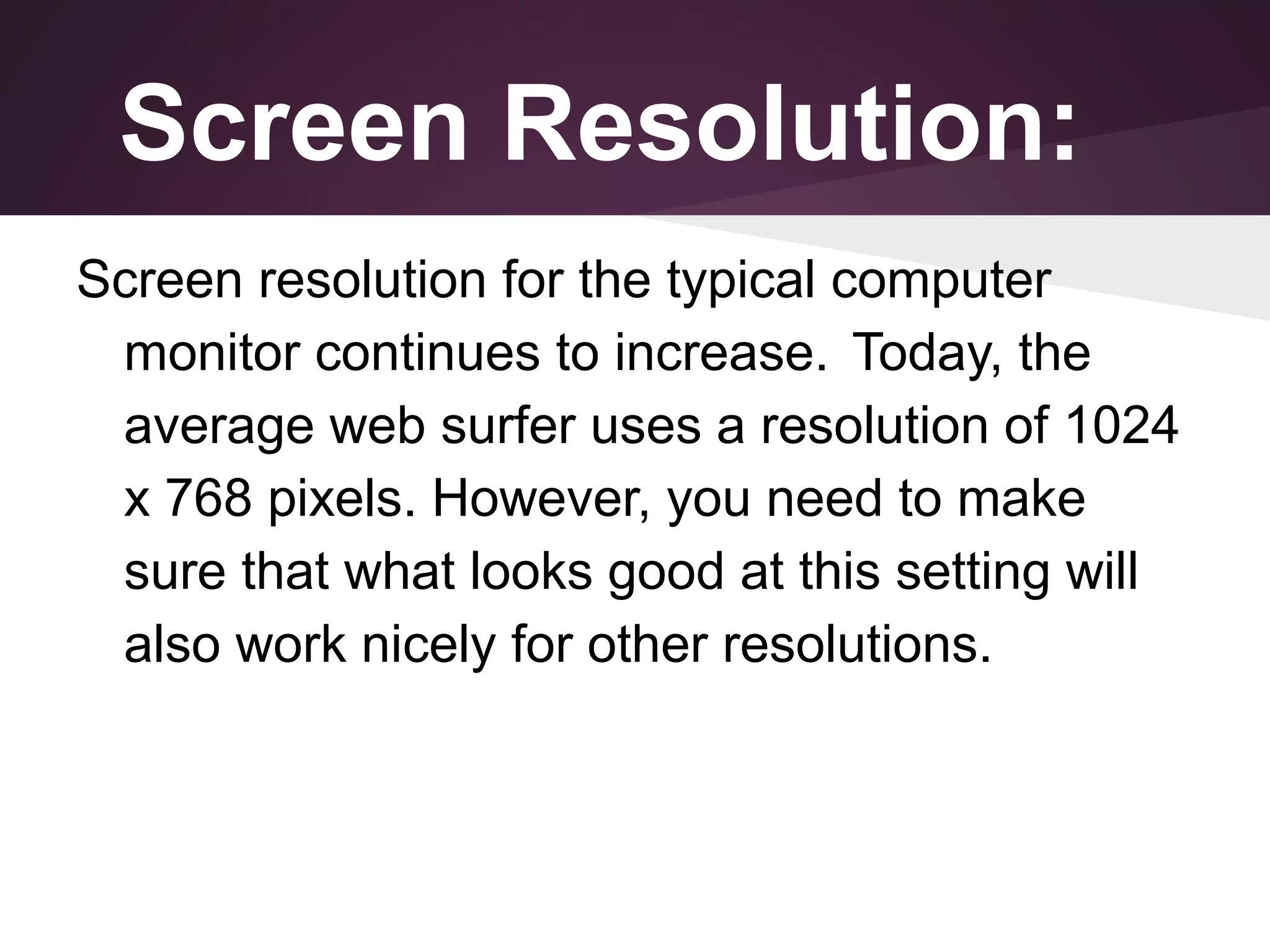 Screen Resolution:
Screen resolution for the typical computer
monitor continues to increase. Today, the
average web surfer uses a resolution of 1024
x 768 pixels. However, you need to make
sure that what looks good at this setting will
also work nicely for other resolutions.

 