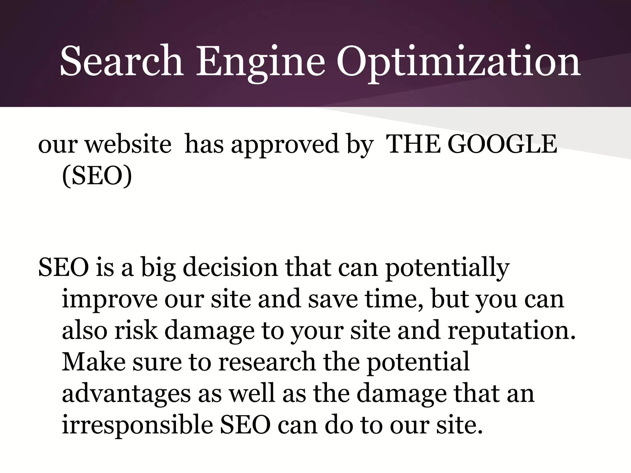 Search Engine Optimization
our website has approved by THE GOOGLE
(SEO)
SEO is a big decision that can potentially
improve our site and save time, but you can
also risk damage to your site and reputation.
Make sure to research the potential
advantages as well as the damage that an
irresponsible SEO can do to our site.

 
