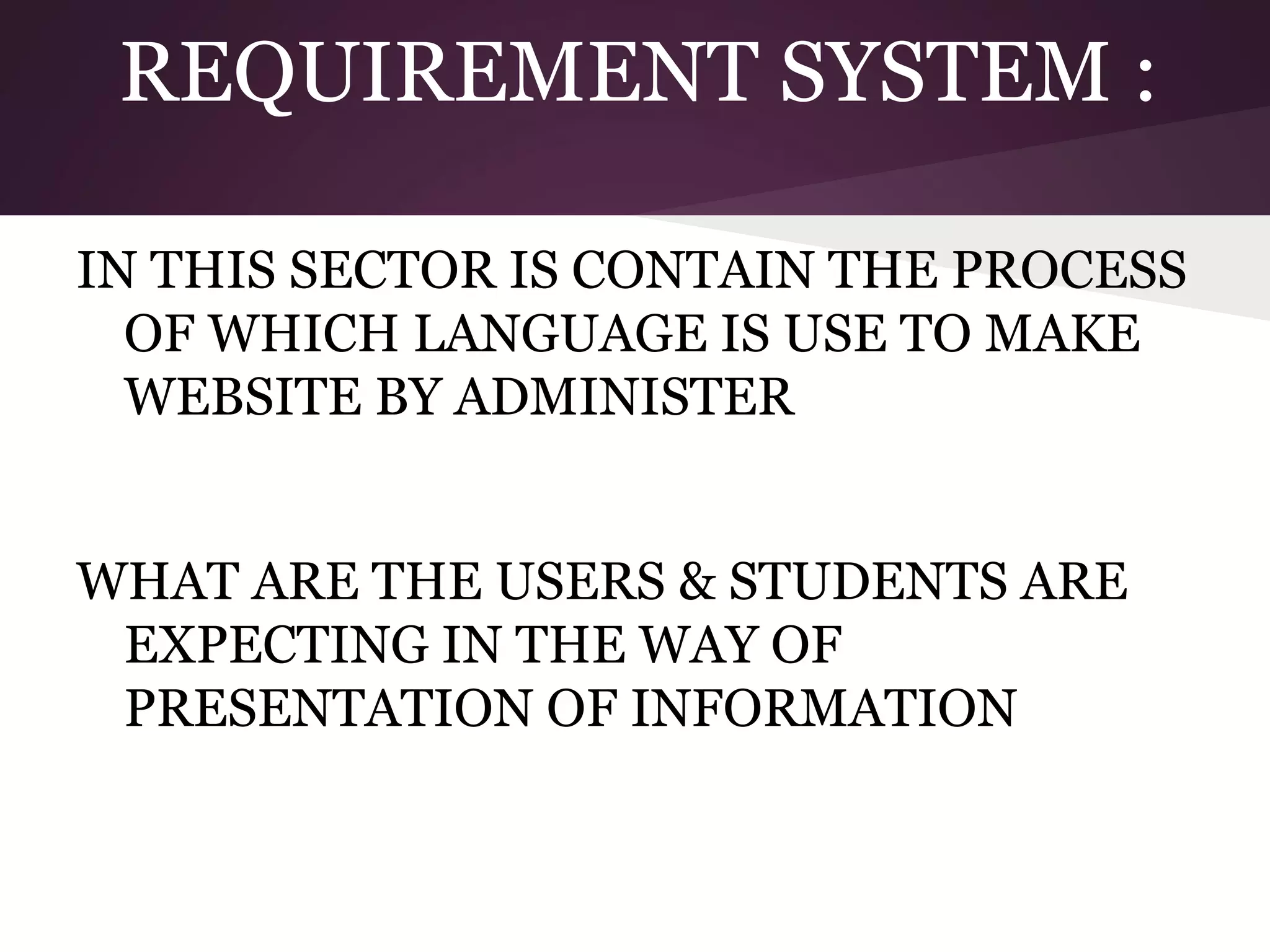 REQUIREMENT SYSTEM :
IN THIS SECTOR IS CONTAIN THE PROCESS
OF WHICH LANGUAGE IS USE TO MAKE
WEBSITE BY ADMINISTER
WHAT ARE THE USERS & STUDENTS ARE
EXPECTING IN THE WAY OF
PRESENTATION OF INFORMATION

 