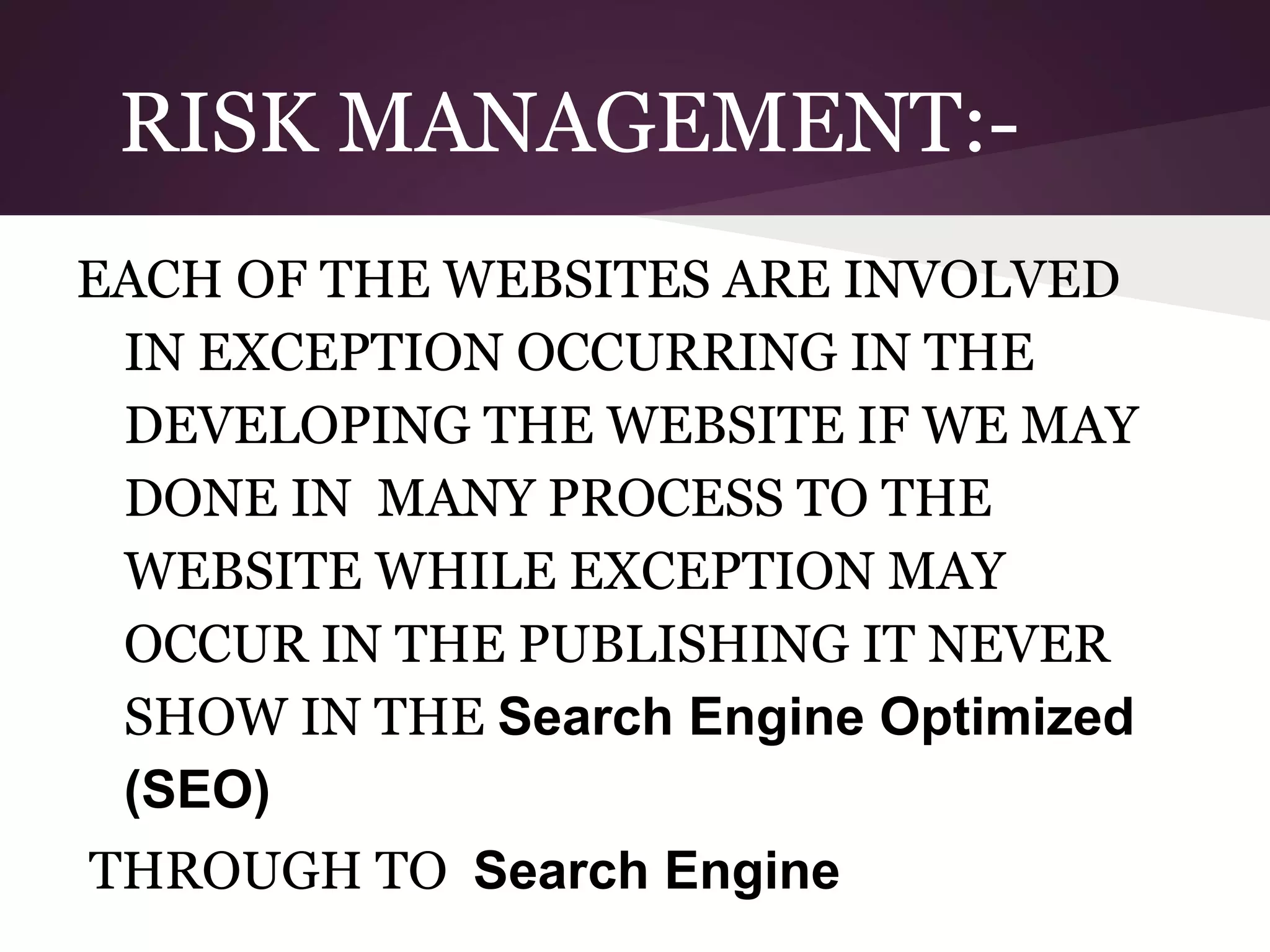 RISK MANAGEMENT:EACH OF THE WEBSITES ARE INVOLVED
IN EXCEPTION OCCURRING IN THE
DEVELOPING THE WEBSITE IF WE MAY
DONE IN MANY PROCESS TO THE
WEBSITE WHILE EXCEPTION MAY
OCCUR IN THE PUBLISHING IT NEVER
SHOW IN THE Search Engine Optimized
(SEO)
THROUGH TO Search Engine

 