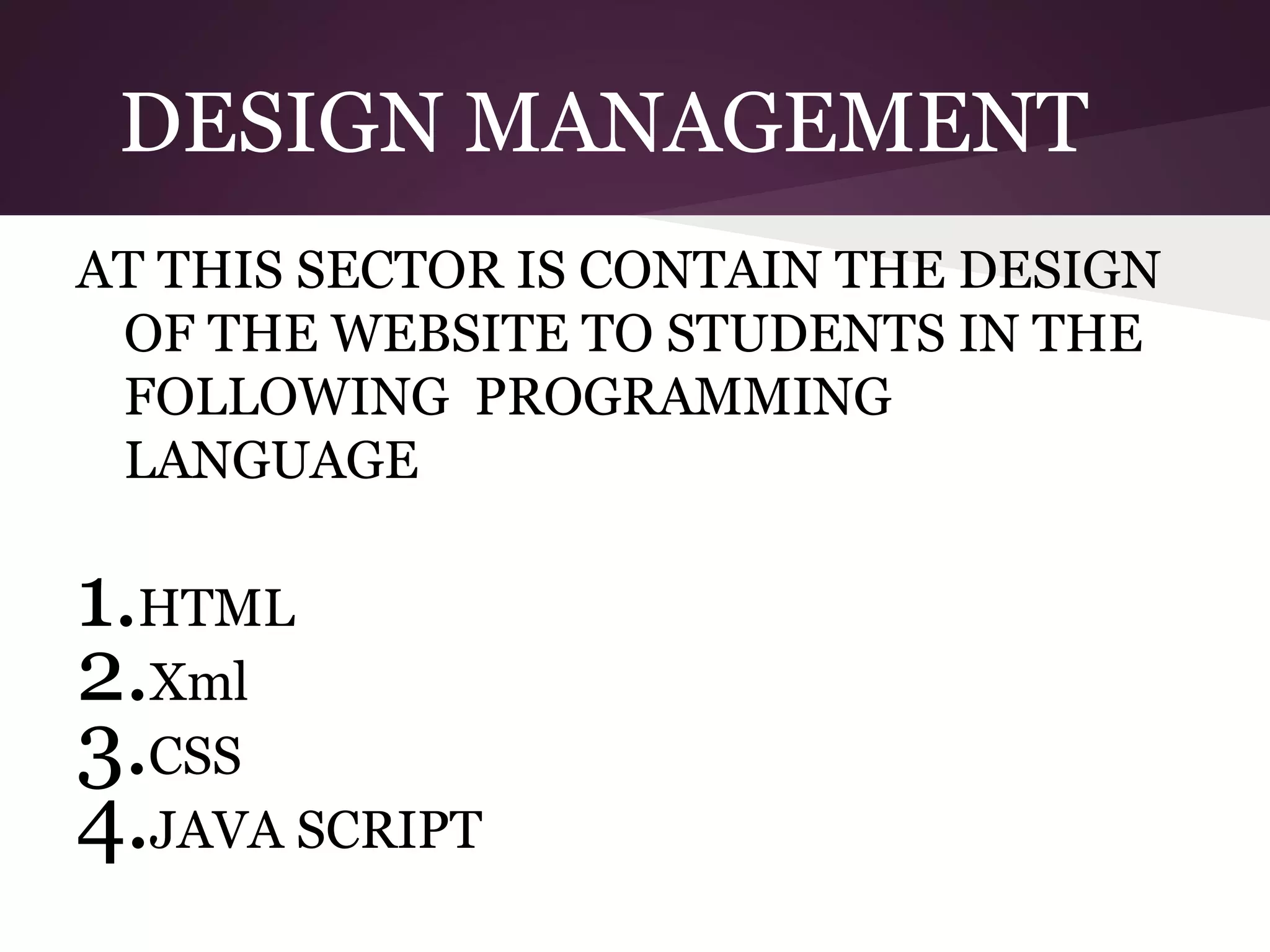 DESIGN MANAGEMENT
AT THIS SECTOR IS CONTAIN THE DESIGN
OF THE WEBSITE TO STUDENTS IN THE
FOLLOWING PROGRAMMING
LANGUAGE

1.HTML
2.Xml
3.CSS
4.JAVA SCRIPT

 