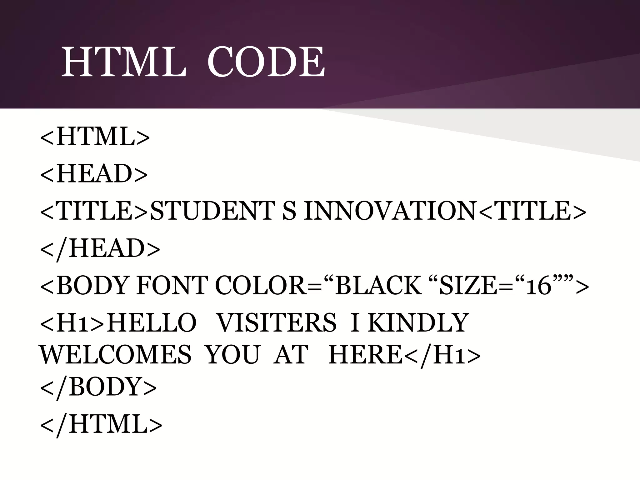 HTML CODE
<HTML>
<HEAD>
<TITLE>STUDENT S INNOVATION<TITLE>
</HEAD>
<BODY FONT COLOR=“BLACK “SIZE=“16””>
<H1>HELLO VISITERS I KINDLY
WELCOMES YOU AT HERE</H1>
</BODY>
</HTML>

 
