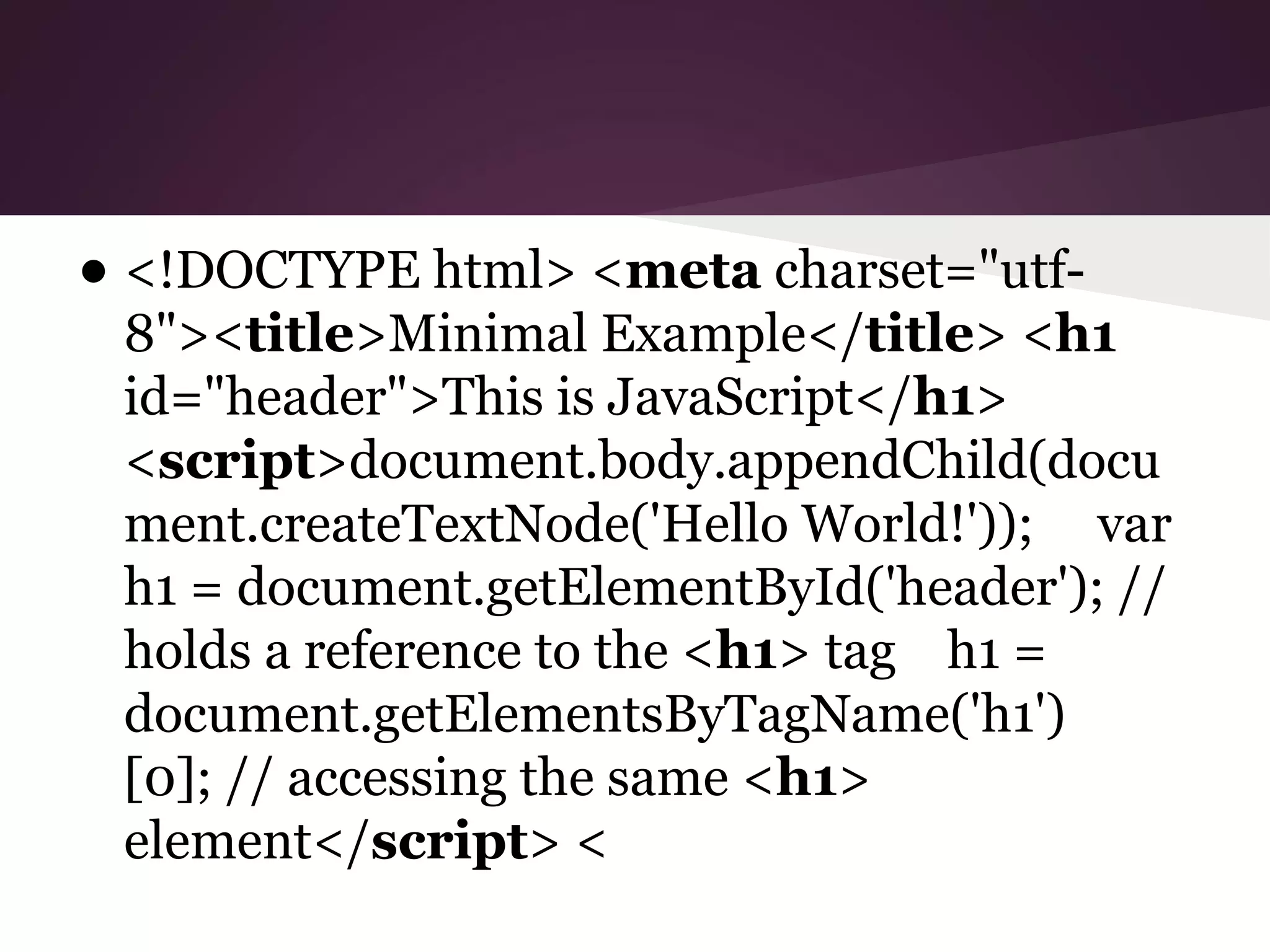 • <!DOCTYPE html> <meta charset="utf-

8"><title>Minimal Example</title> <h1
id="header">This is JavaScript</h1>
<script>document.body.appendChild(docu
ment.createTextNode('Hello World!')); var
h1 = document.getElementById('header'); //
holds a reference to the <h1> tag h1 =
document.getElementsByTagName('h1')
[0]; // accessing the same <h1>
element</script> <

 