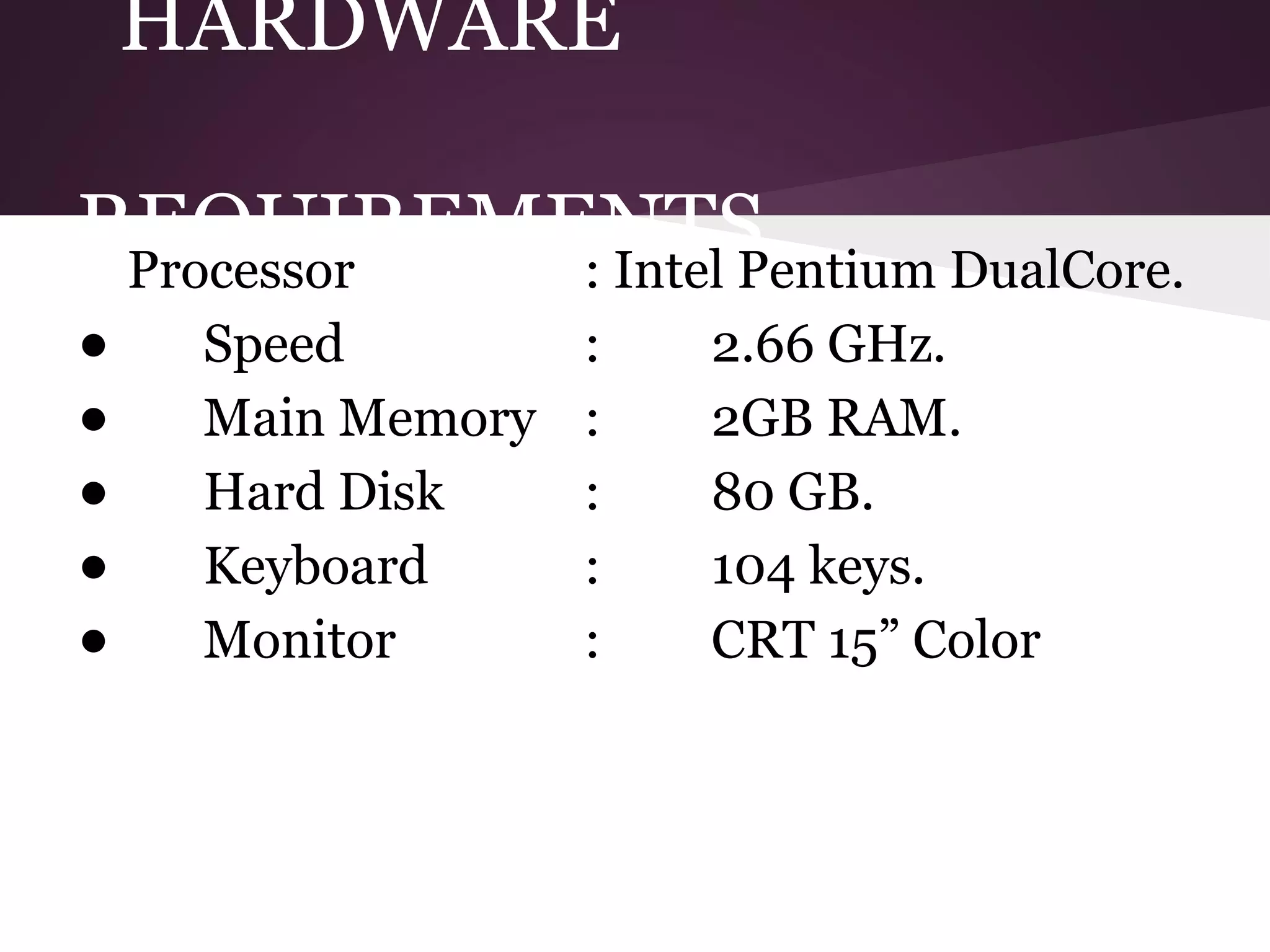 HARDWARE
REQUIREMENTS
Processor
: Intel Pentium DualCore.
:
2.66 GHz.
• Speed
• Main Memory : 2GB RAM.
:
80 GB.
• Hard Disk
:
104 keys.
• Keyboard
:
CRT 15” Color
• Monitor

 