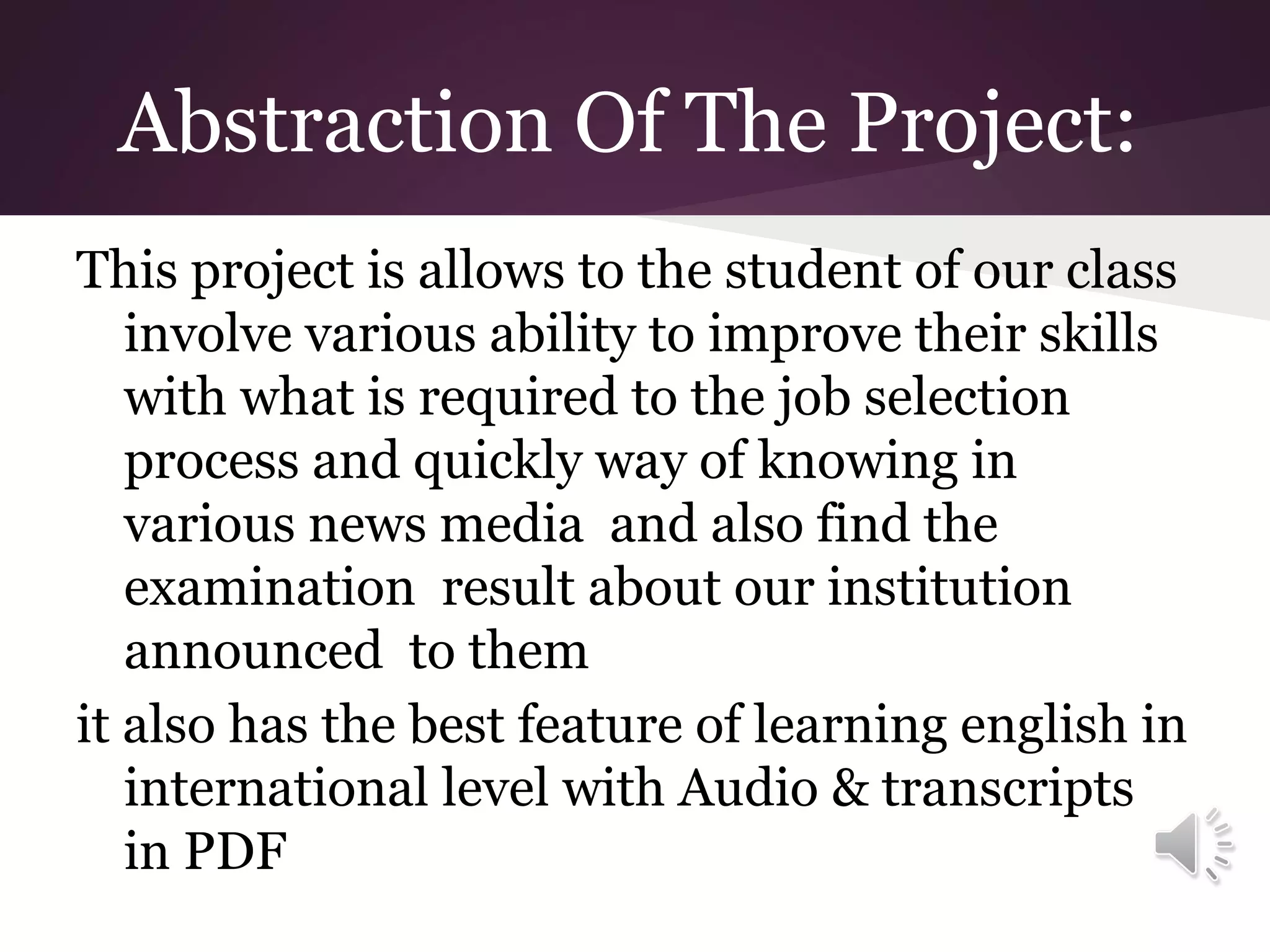 Abstraction Of The Project:
This project is allows to the student of our class
involve various ability to improve their skills
with what is required to the job selection
process and quickly way of knowing in
various news media and also find the
examination result about our institution
announced to them
it also has the best feature of learning english in
international level with Audio & transcripts
in PDF

 