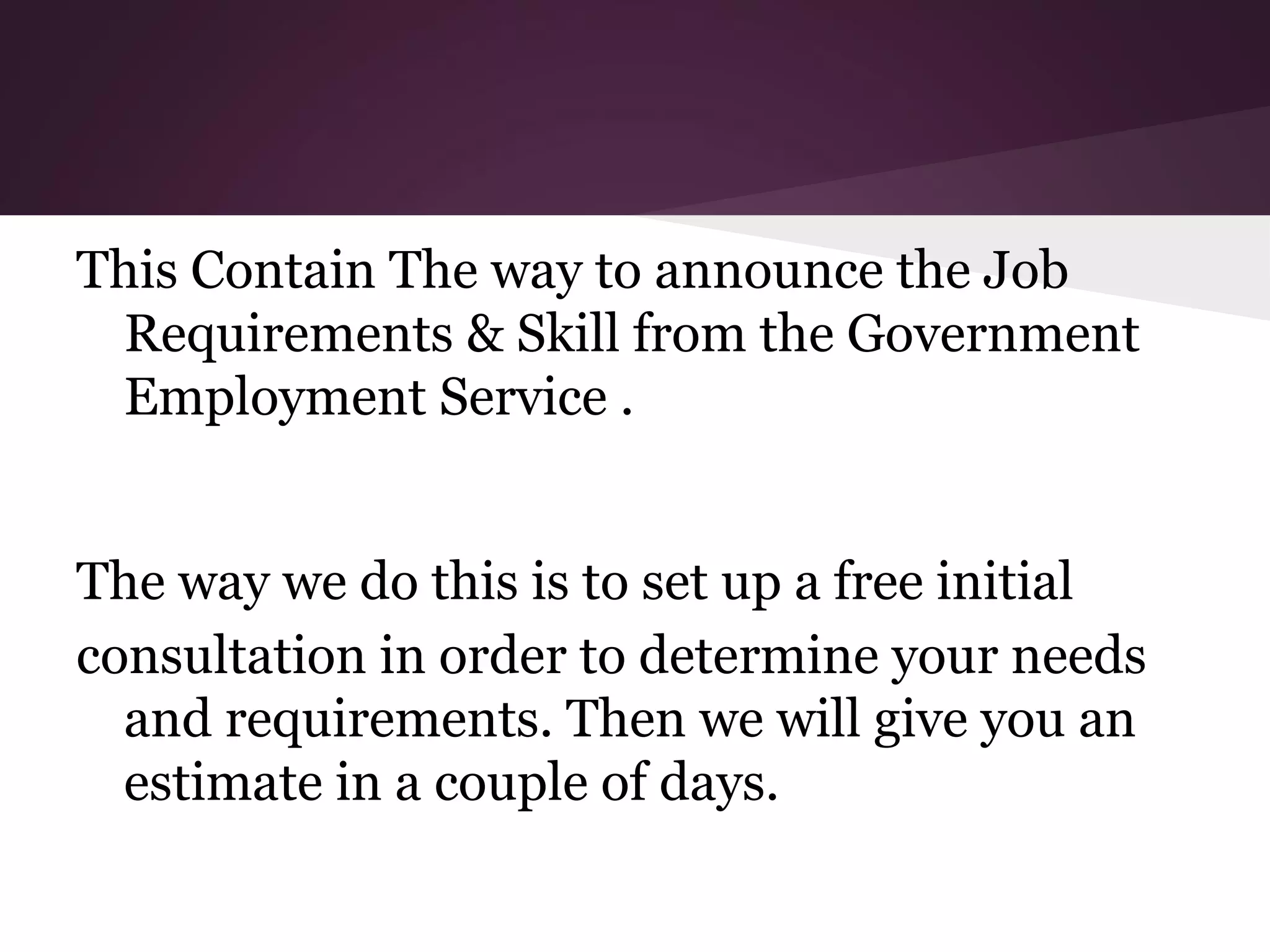 This Contain The way to announce the Job
Requirements & Skill from the Government
Employment Service .
The way we do this is to set up a free initial
consultation in order to determine your needs
and requirements. Then we will give you an
estimate in a couple of days.

 