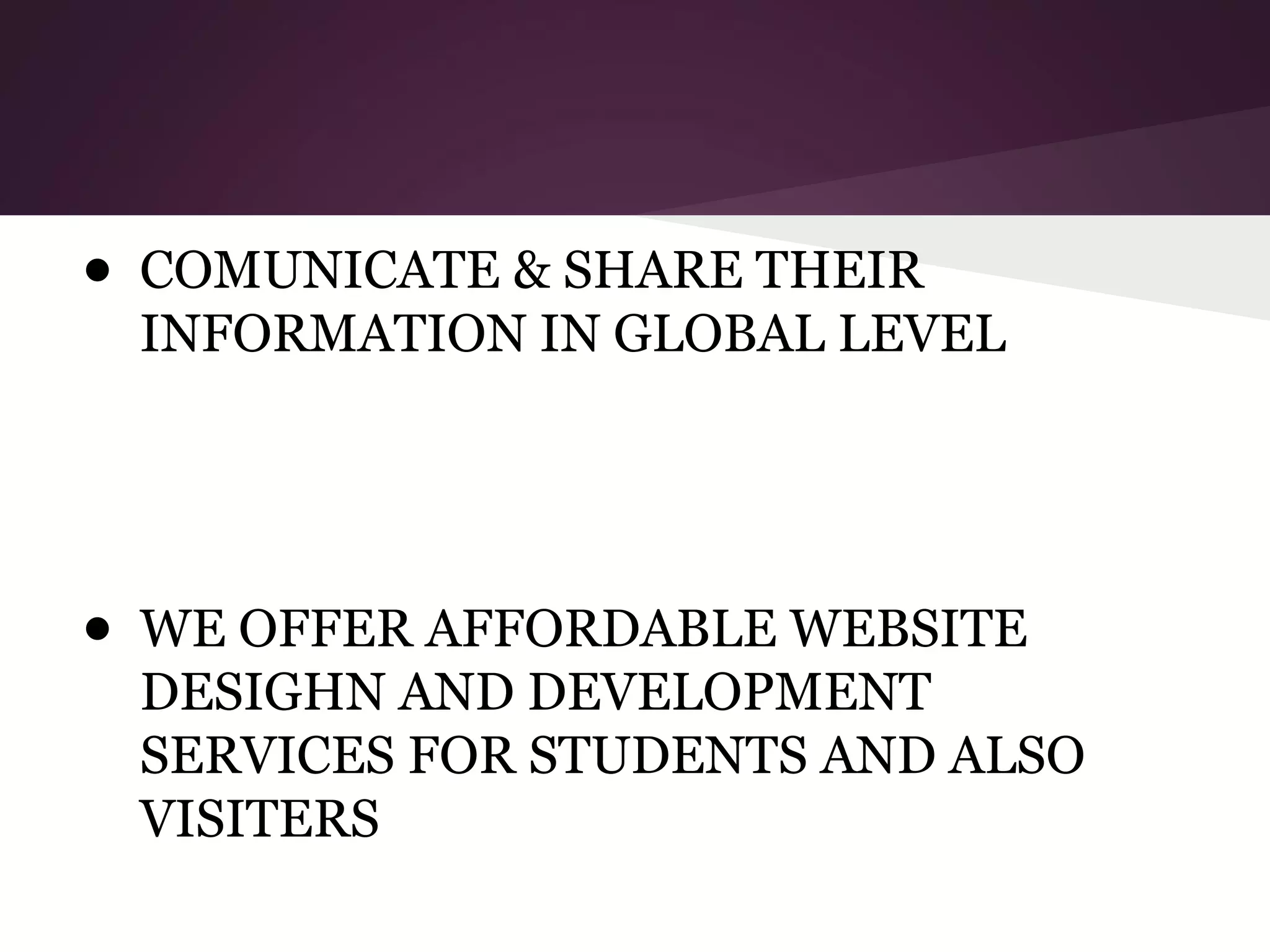 ● COMUNICATE & SHARE THEIR
INFORMATION IN GLOBAL LEVEL

● WE OFFER AFFORDABLE WEBSITE
DESIGHN AND DEVELOPMENT
SERVICES FOR STUDENTS AND ALSO
VISITERS

 