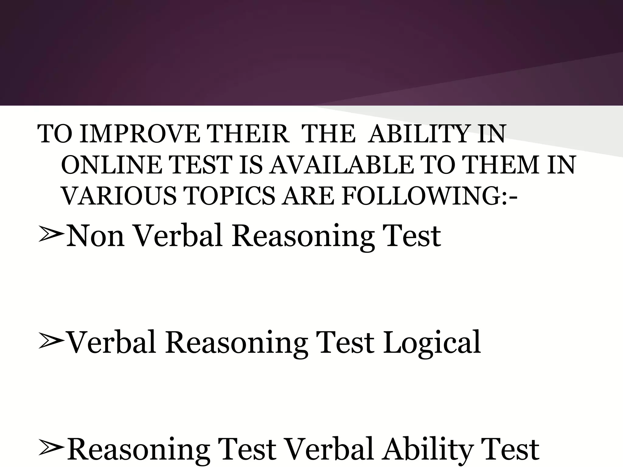 TO IMPROVE THEIR THE ABILITY IN
ONLINE TEST IS AVAILABLE TO THEM IN
VARIOUS TOPICS ARE FOLLOWING:-

➢Non Verbal Reasoning Test
➢Verbal Reasoning Test Logical
➢Reasoning Test Verbal Ability Test

 