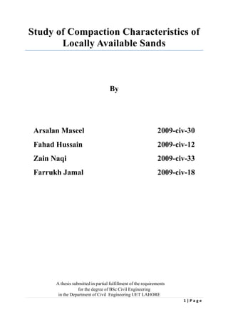 1 | P a g e
Study of Compaction Characteristics of
Locally Available Sands
By
Arsalan Maseel 2009-civ-30
Fahad Hussain 2009-civ-12
Zain Naqi 2009-civ-33
Farrukh Jamal 2009-civ-18
A thesis submitted in partial fulfillment of the requirements
for the degree of BSc Civil Engineering
in the Department of Civil Engineering UET LAHORE
 