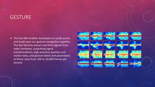 GESTURE
 The Soli SDK enables developers to easily access
and build upon our gesture recognition pipeline.
The Soli libraries extract real-time signals from
radar hardware, outputting signal
transformations, high precision position and
motion data, and gesture labels and parameters
at frame rates from 100 to 10,000 frames per
second.
 
