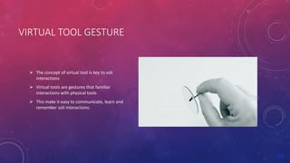VIRTUAL TOOL GESTURE
 The concept of virtual tool is key to soli
interactions
 Virtual tools are gestures that familiar
interactions with physical tools
 This make it easy to communicate, learn and
remember soli interactions.
 