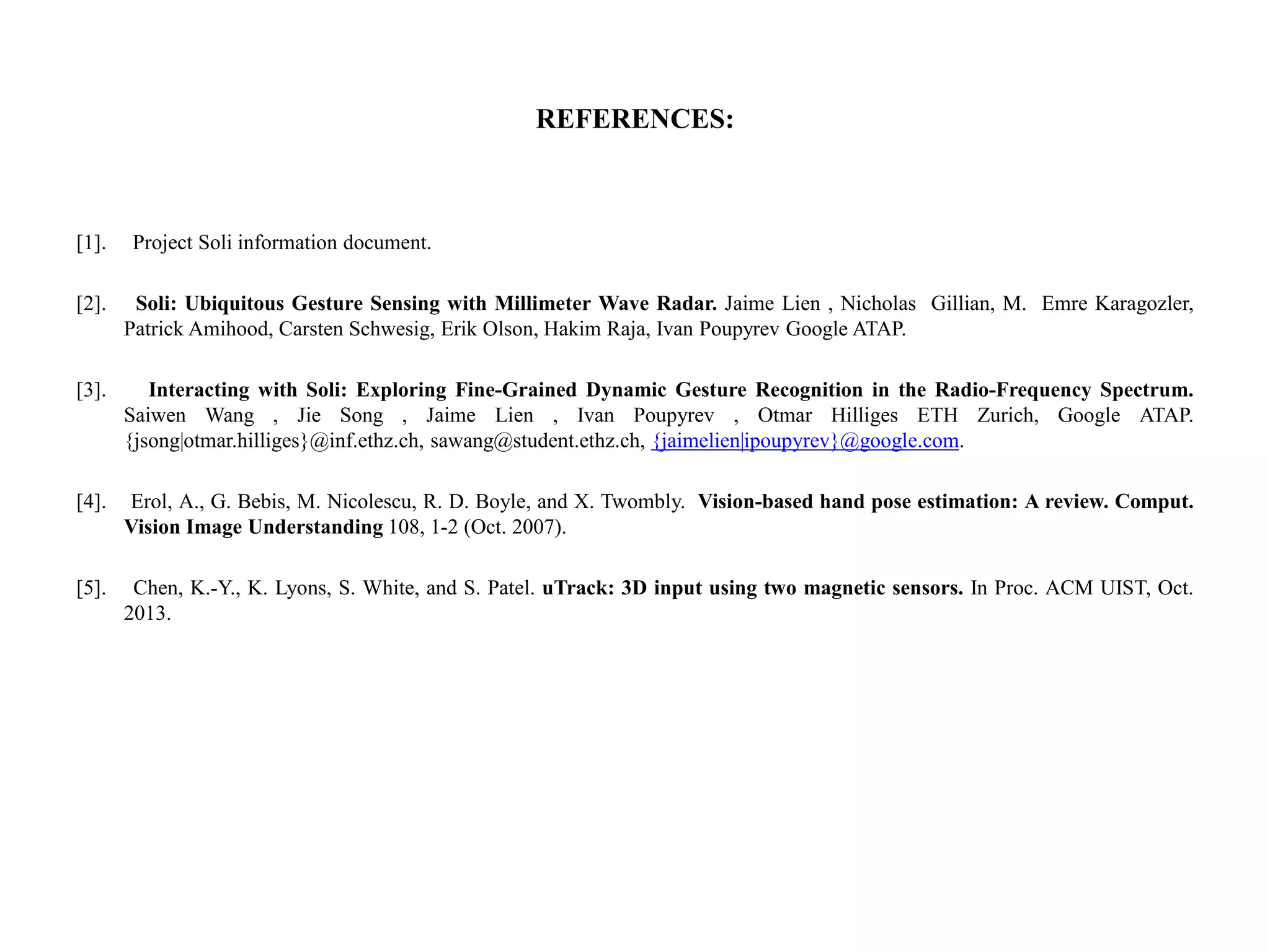 REFERENCES:
[1]. Project Soli information document.
[2]. Soli: Ubiquitous Gesture Sensing with Millimeter Wave Radar. Jaime Lien , Nicholas Gillian, M. Emre Karagozler,
Patrick Amihood, Carsten Schwesig, Erik Olson, Hakim Raja, Ivan Poupyrev Google ATAP.
[3]. Interacting with Soli: Exploring Fine-Grained Dynamic Gesture Recognition in the Radio-Frequency Spectrum.
Saiwen Wang , Jie Song , Jaime Lien , Ivan Poupyrev , Otmar Hilliges ETH Zurich, Google ATAP.
{jsong|otmar.hilliges}@inf.ethz.ch, sawang@student.ethz.ch, {jaimelien|ipoupyrev}@google.com.
[4]. Erol, A., G. Bebis, M. Nicolescu, R. D. Boyle, and X. Twombly. Vision-based hand pose estimation: A review. Comput.
Vision Image Understanding 108, 1-2 (Oct. 2007).
[5]. Chen, K.-Y., K. Lyons, S. White, and S. Patel. uTrack: 3D input using two magnetic sensors. In Proc. ACM UIST, Oct.
2013.
 