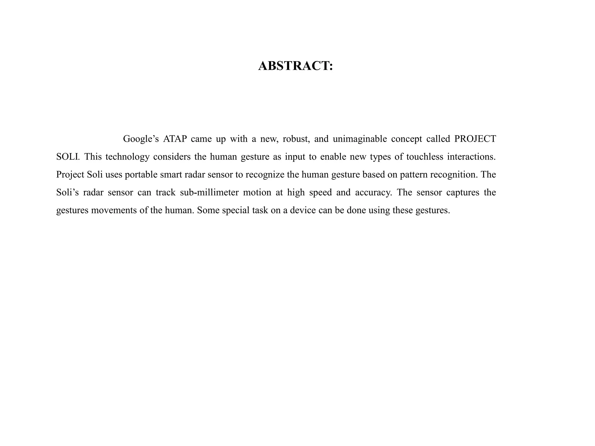 ABSTRACT:
Google’s ATAP came up with a new, robust, and unimaginable concept called PROJECT
SOLI. This technology considers the human gesture as input to enable new types of touchless interactions.
Project Soli uses portable smart radar sensor to recognize the human gesture based on pattern recognition. The
Soli’s radar sensor can track sub-millimeter motion at high speed and accuracy. The sensor captures the
gestures movements of the human. Some special task on a device can be done using these gestures.
 
