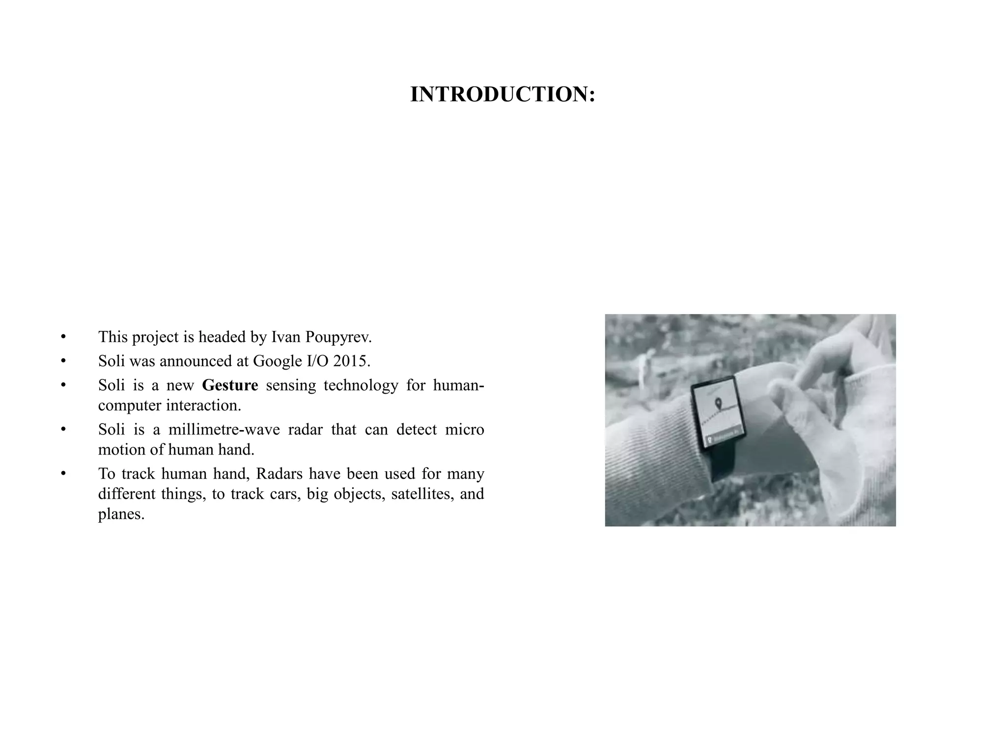 INTRODUCTION:
• This project is headed by Ivan Poupyrev.
• Soli was announced at Google I/O 2015.
• Soli is a new Gesture sensing technology for human-
computer interaction.
• Soli is a millimetre-wave radar that can detect micro
motion of human hand.
• To track human hand, Radars have been used for many
different things, to track cars, big objects, satellites, and
planes.
 