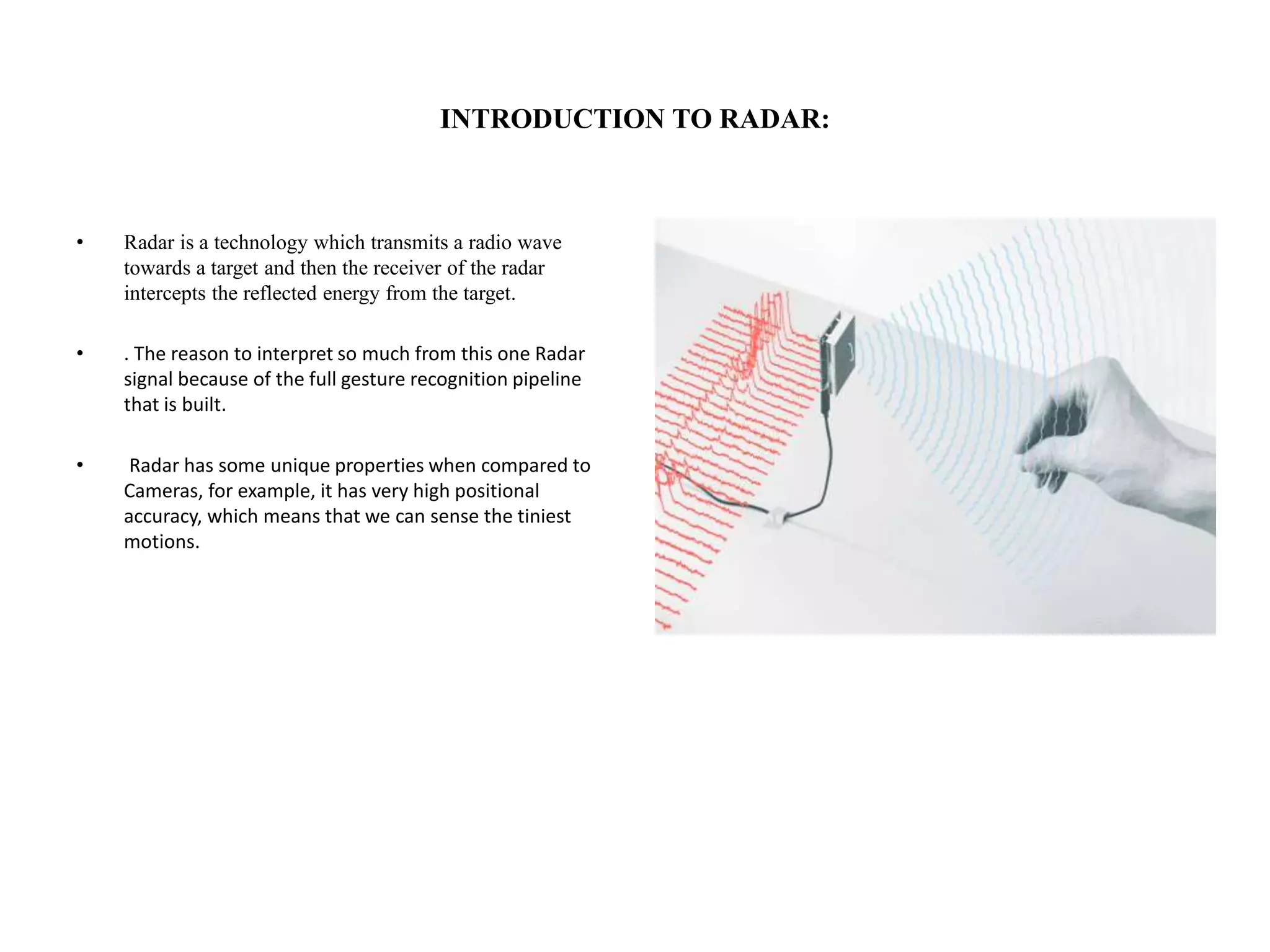 INTRODUCTION TO RADAR:
• Radar is a technology which transmits a radio wave
towards a target and then the receiver of the radar
intercepts the reflected energy from the target.
• . The reason to interpret so much from this one Radar
signal because of the full gesture recognition pipeline
that is built.
• Radar has some unique properties when compared to
Cameras, for example, it has very high positional
accuracy, which means that we can sense the tiniest
motions.
 