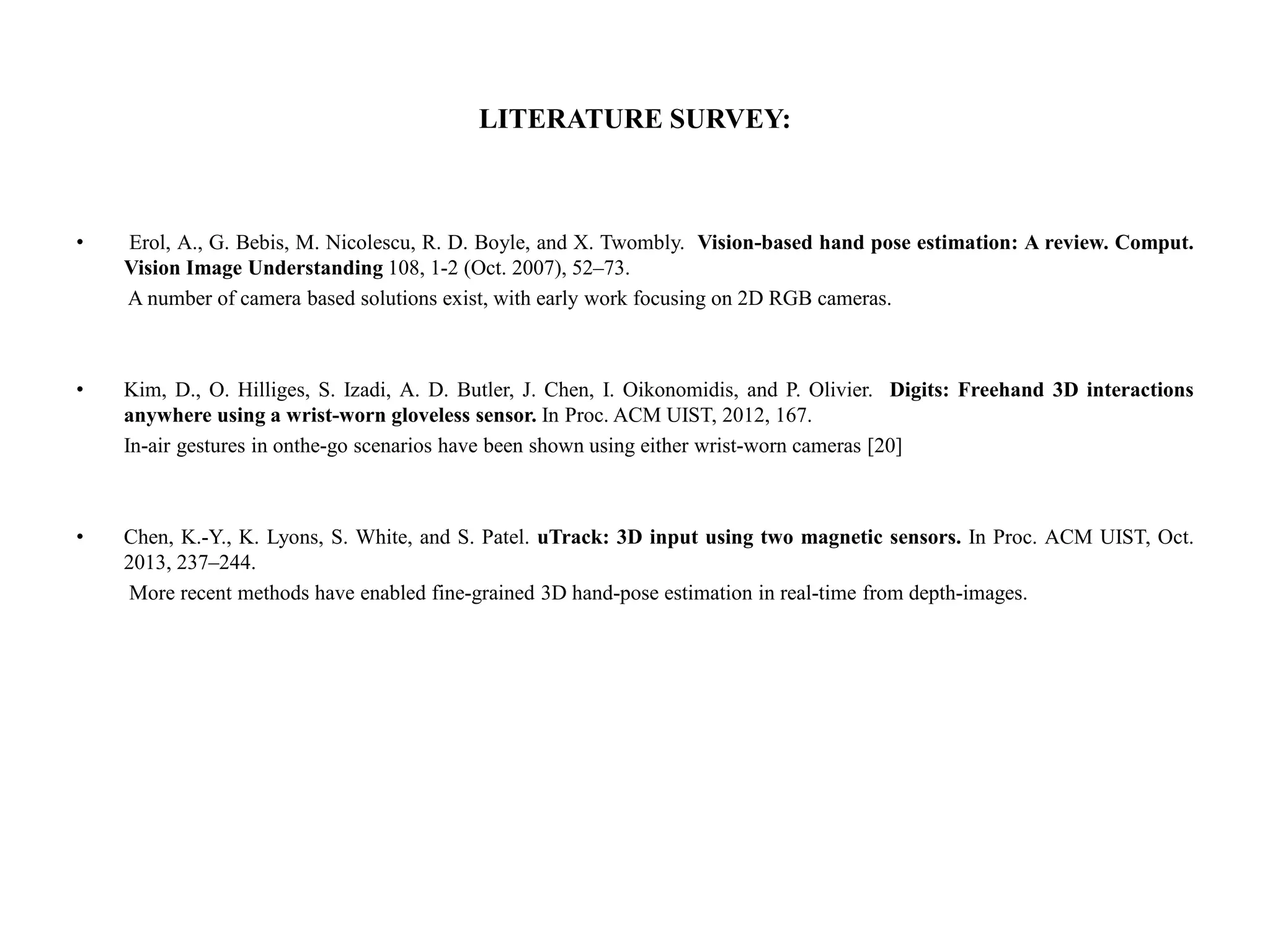 LITERATURE SURVEY:
• Erol, A., G. Bebis, M. Nicolescu, R. D. Boyle, and X. Twombly. Vision-based hand pose estimation: A review. Comput.
Vision Image Understanding 108, 1-2 (Oct. 2007), 52–73.
A number of camera based solutions exist, with early work focusing on 2D RGB cameras.
• Kim, D., O. Hilliges, S. Izadi, A. D. Butler, J. Chen, I. Oikonomidis, and P. Olivier. Digits: Freehand 3D interactions
anywhere using a wrist-worn gloveless sensor. In Proc. ACM UIST, 2012, 167.
In-air gestures in onthe-go scenarios have been shown using either wrist-worn cameras [20]
• Chen, K.-Y., K. Lyons, S. White, and S. Patel. uTrack: 3D input using two magnetic sensors. In Proc. ACM UIST, Oct.
2013, 237–244.
More recent methods have enabled fine-grained 3D hand-pose estimation in real-time from depth-images.
 