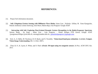 REFERENCES:
[1]. Project Soli information document.
[2]. Soli: Ubiquitous Gesture Sensing with Millimeter Wave Radar. Jaime Lien , Nicholas Gillian, M. Emre Karagozler,
Patrick Amihood, Carsten Schwesig, Erik Olson, Hakim Raja, Ivan Poupyrev Google ATAP.
[3]. Interacting with Soli: Exploring Fine-Grained Dynamic Gesture Recognition in the Radio-Frequency Spectrum.
Saiwen Wang , Jie Song , Jaime Lien , Ivan Poupyrev , Otmar Hilliges ETH Zurich, Google ATAP.
{jsong|otmar.hilliges}@inf.ethz.ch, sawang@student.ethz.ch, {jaimelien|ipoupyrev}@google.com.
[4]. Erol, A., G. Bebis, M. Nicolescu, R. D. Boyle, and X. Twombly. Vision-based hand pose estimation: A review. Comput.
Vision Image Understanding 108, 1-2 (Oct. 2007).
[5]. Chen, K.-Y., K. Lyons, S. White, and S. Patel. uTrack: 3D input using two magnetic sensors. In Proc. ACM UIST, Oct.
2013.
 